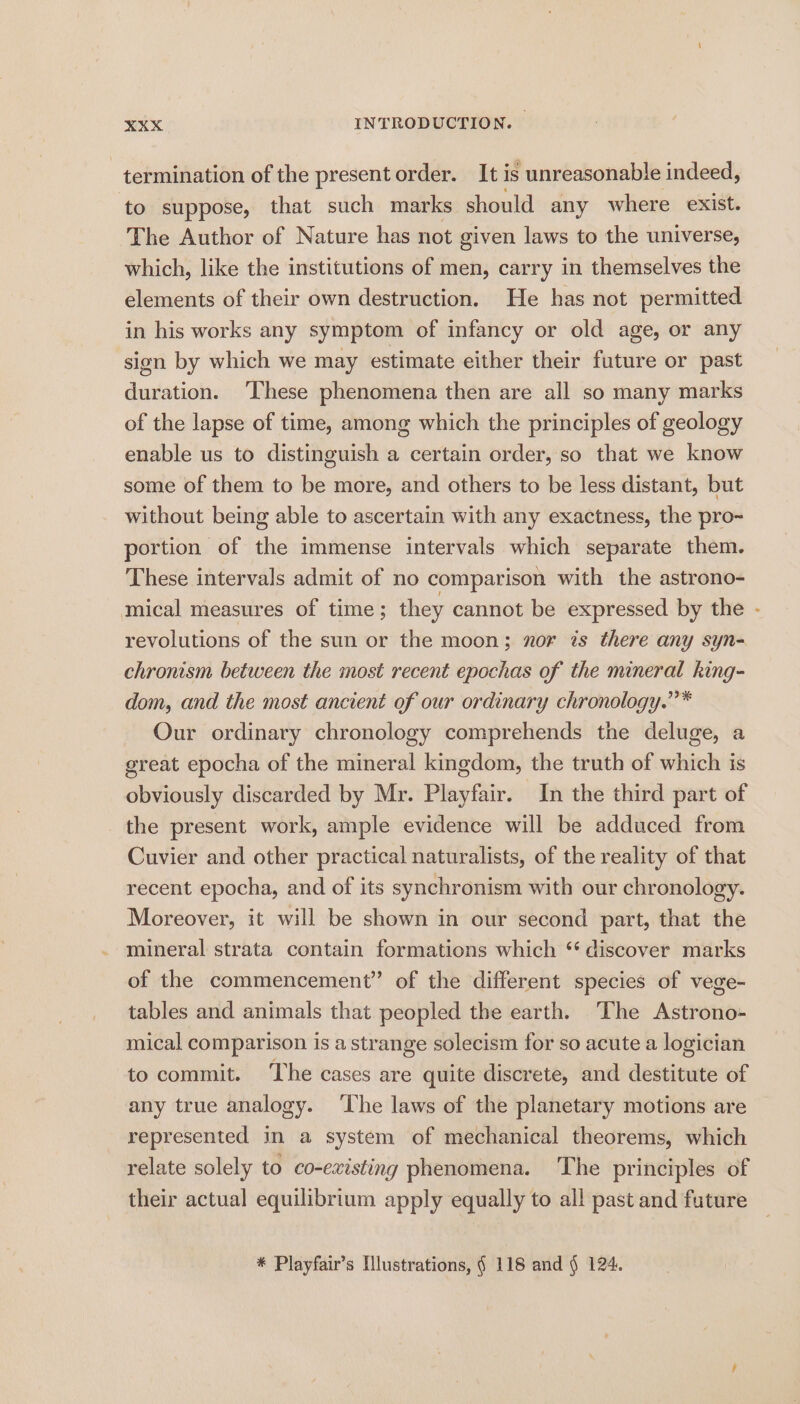 termination of the present order. It is unreasonable indeed, to suppose, that such marks should any where exist. The Author of Nature has not given laws to the universe, which, like the institutions of men, carry in themselves the elements of their own destruction. He has not permitted in his works any symptom of infancy or old age, or any sion by which we may estimate either their future or past duration. ‘These phenomena then are all so many marks of the lapse of time, among which the principles of geology enable us to distinguish a certain order, so that we know some of them to be more, and others to be less distant, but without being able to ascertain with any exactness, the pro~ portion of the immense intervals which separate them. These intervals admit of no comparison with the astrono- mical measures of time ; they cannot be expressed by the - revolutions of the sun or the moon; nor is there any syn- chronism between the most recent epochas of the mineral king- dom, and the most ancient of our ordinary chronology.”’* Our ordinary chronology comprehends the deluge, a great epocha of the mineral kingdom, the truth of which is obviously discarded by Mr. Playfair. In the third part of the present work, ample evidence will be adduced from Cuvier and other practical naturalists, of the reality of that recent epocha, and of its synchronism with our chronology. Moreover, it will be shown in our second part, that the mineral strata contain formations which ‘‘ discover marks of the commencement” of the different species of vege- tables and animals that peopled the earth. ‘The Astrono- mical comparison is a strange solecism for so acute a logician to commit. The cases are quite discrete, and destitute of any true analogy. ‘The laws of the planetary motions are represented in a system of mechanical theorems, which relate solely to co-existing phenomena. The principles of their actual equilibrium apply equally to all past and future * Playfair’s Illustrations, § 118 and § 124.