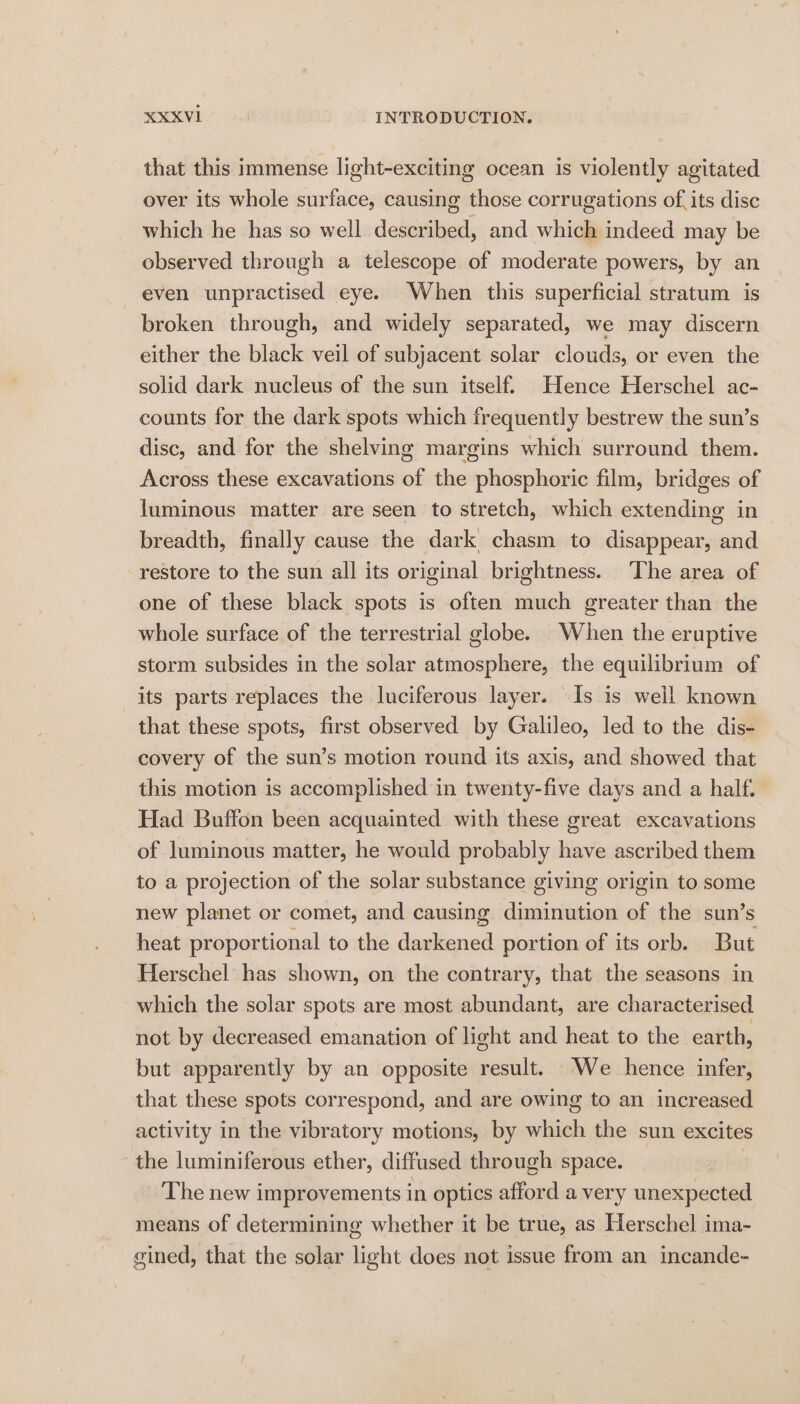 that this immense light-exciting ocean is violently agitated over its whole surface, causing those corrugations of. its disc which he has so well described, and which indeed may be observed through a telescope of moderate powers, by an even unpractised eye. When this superficial stratum is broken through, and widely separated, we may discern either the black veil of subjacent solar clouds, or even the solid dark nucleus of the sun itself. Hence Herschel ac- counts for the dark spots which frequently bestrew the sun’s disc, and for the shelving margins which surround them. Across these excavations of the phosphoric film, bridges of luminous matter are seen to stretch, which extending in breadth, finally cause the dark chasm to disappear, and restore to the sun all its original brightness. The area of one of these black spots is often much greater than the whole surface of the terrestrial globe. When the eruptive storm subsides in the solar atmosphere, the equilibrium of its parts replaces the luciferous layer. Is is well known that these spots, first observed by Galileo, led to the dis- covery of the sun’s motion round its axis, and showed that this motion is accomplished in twenty-five days and a half. Had Buffon been acquainted with these great excavations of luminous matter, he would probably have ascribed them to a projection of the solar substance giving origin to some new planet or comet, and causing diminution of the sun’s heat proportional to the darkened portion of its orb. But Herschel has shown, on the contrary, that the seasons in which the solar spots are most abundant, are characterised not by decreased emanation of light and heat to the earth, but apparently by an opposite result. We hence infer, that these spots correspond, and are owing to an increased activity in the vibratory motions, by which the sun excites the luminiferous ether, diffused through space. | The new improvements in optics afford a very unexpected means of determining whether it be true, as Herschel ima- gined, that the solar light does not issue from an incande-