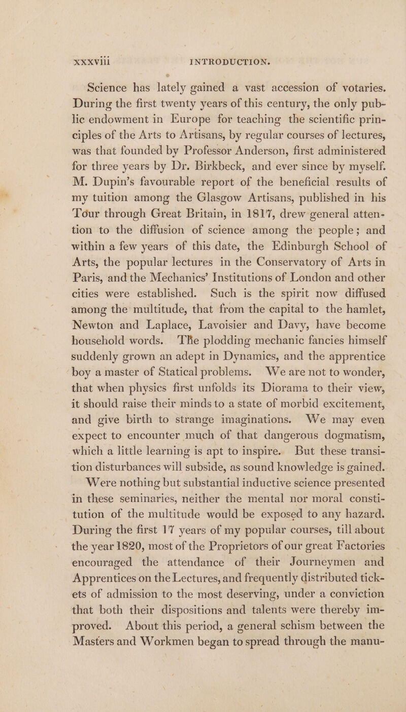 e Science has lately gained a vast accession of votaries. During the first twenty years of this century, the only pub- lic endowment in Europe for teaching the scientific prin- ciples of the Arts to Artisans, by regular courses of lectures, was that founded by Professor Anderson, first administered for three years by Dr. Birkbeck, and ever since by myself. M. Dupin’s favourable report of the beneficial results of my tuition among the Glasgow Artisans, published in his Tour through Great Britain, in 1817, drew general atten- tion to the diffusion of science among the people; and within a few years of this date, the Edinburgh School of Arts, the popular lectures in the Conservatory of Arts in Paris, and the Mechanics’ Institutions of London and other cities were established. Such is the spirit now diffused among the multitude, that from the capital to the hamlet, Newton and Laplace, Lavoisier and Davy, have become household words. ‘The plodding mechanic fancies himself suddenly grown an adept in Dynamics, and the apprentice boy a master of Statical problems. We are not to wonder, that when physics first unfolds its Diorama to their view, it should raise their minds to a state of morbid excitement, and give birth to strange imaginations. We may even expect to encounter much of that dangerous dogmatism, which a little learning is apt to inspire. But these transi- tion disturbances will subside, as sound knowledge is gained. Were nothing but substantial inductive science presented in these seminaries, neither the mental nor moral consti- tution of the multitude would be exposed to any hazard. During the first 17 years of my popular courses, till about the year 1820, most of the Proprietors of our great Factories encouraged the attendance of their Journeymen and Apprentices on the Lectures, and frequently distributed tick- ets of admission to the most deserving, under a conviction that both their dispositions and talents were thereby im- proved. About this period, a general schism between the Masters and Workmen began to spread through the manu-