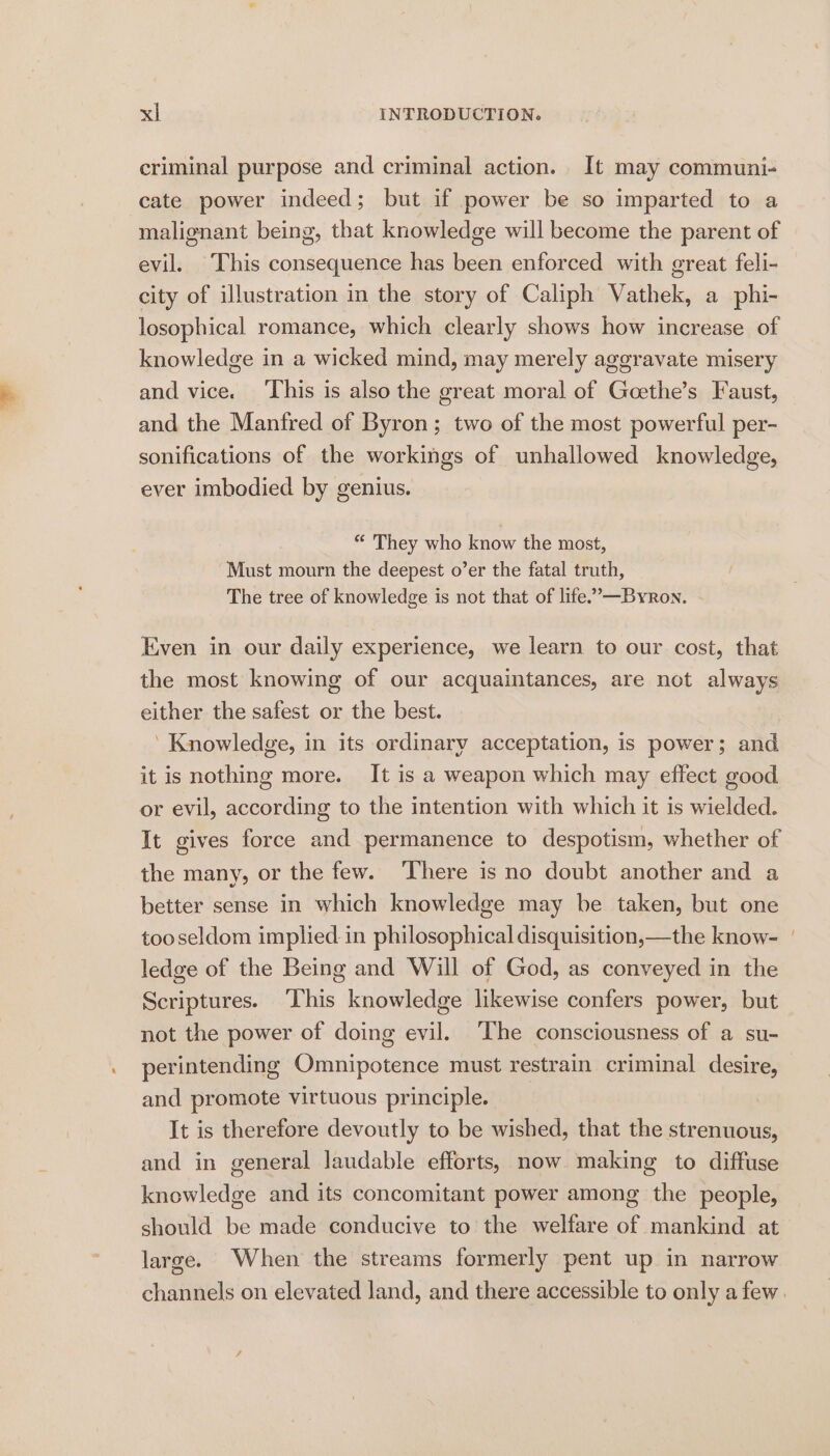 criminal purpose and criminal action. It may communi- cate power indeed; but if power be so imparted to a malignant being, that knowledge will become the parent of evil. This consequence has been enforced with great feli- city of illustration in the story of Caliph Vathek, a phi- losophical romance, which clearly shows how increase of knowledge in a wicked mind, may merely aggravate misery and vice. ‘This is also the great moral of Goethe’s Faust, and the Manfred of Byron; two of the most powerful per- sonifications of the workings of unhallowed knowledge, ever imbodied by genius. “ They who know the most, Must mourn the deepest o’er the fatal truth, The tree of knowledge is not that of life.’—Byron. Even in our daily experience, we learn to our cost, that the most knowing of our acquaintances, are not always either the safest or the best. ‘Knowledge, in its ordinary acceptation, is power; and it is nothing more. It is a weapon which may effect good or evil, according to the intention with which it is wielded. It gives force and permanence to despotism, whether of the many, or the few. There is no doubt another and a better sense in which knowledge may be taken, but one tooseldom implied in philosophical disquisition,—the know- ledge of the Being and Will of God, as conveyed in the Scriptures. This knowledge likewise confers power, but not the power of doing evil. The consciousness of a su- perintending Omnipotence must restrain criminal desire, and promote virtuous principle. It is therefore devoutly to be wished, that the strenuous, and in general laudable efforts, now making to diffuse knowledge and its concomitant power among the people, should be made conducive to the welfare of mankind at large. When the streams formerly pent up in narrow