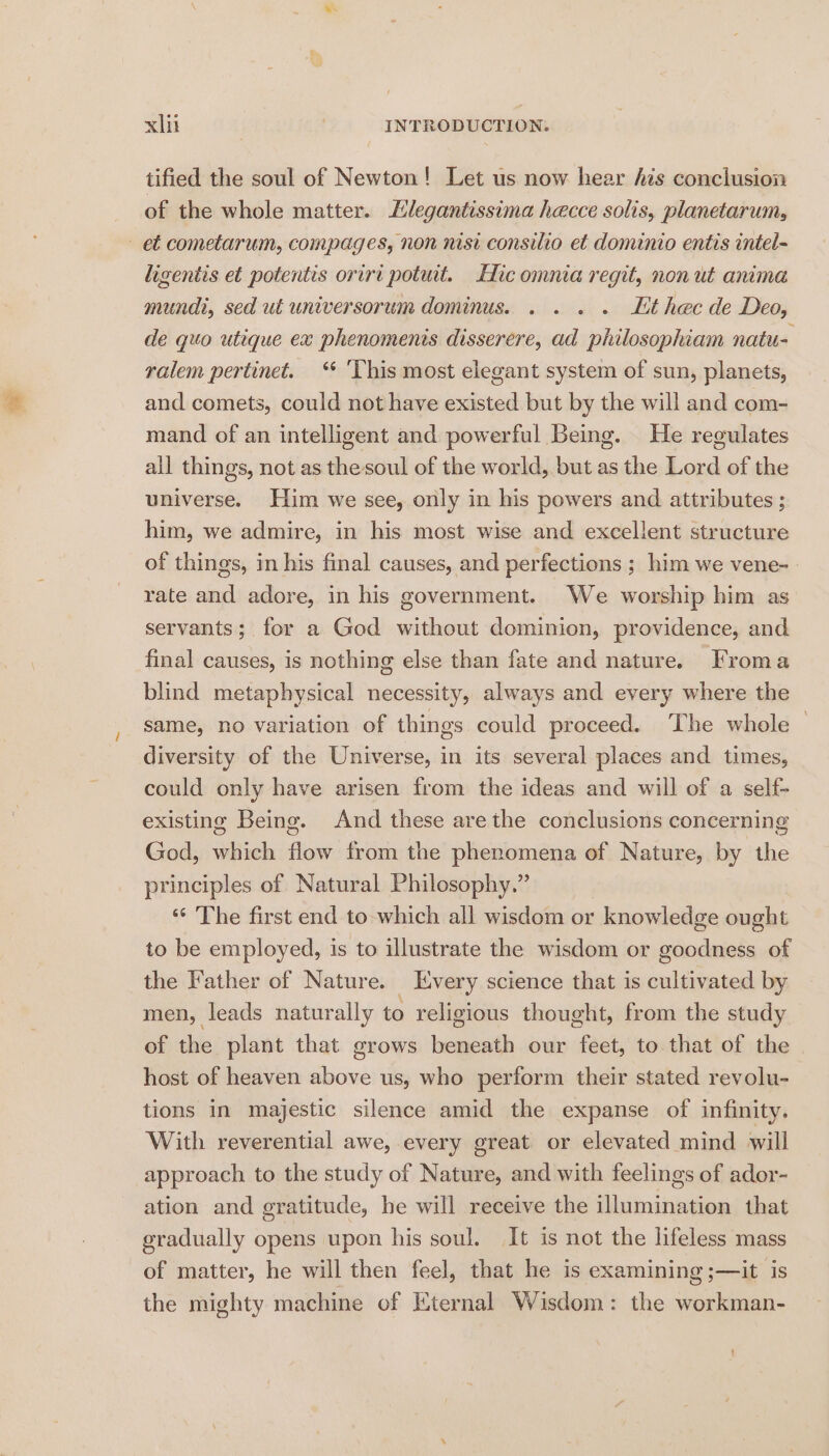 tified the soul of Newton! Let us now hear Ais conclusion of the whole matter. Elegantissima hecce solis, planetarum, et cometarum, compages, non nisi consilio et dominio entis intel- ligentis et potentis oriri potuit. Hic omnia regit, non ut anima mundi, sed ut universorum dominus. . . . . Lt hecde Deo, de quo utique ex phenomenis disserere, ad philosophiam natu- ralem pertinet. ‘ ‘This most elegant system of sun, planets, and comets, could not have existed but by the will and com- mand of an intelligent and powerful Being. He reeulates all things, not as the soul of the world, but as the Lord of the universe. Him we see, only in his powers and attributes ; him, we admire, in his most wise and excellent structure of things, in his final causes, and perfections ; him we vene-- rate and adore, in his government. We worship him as servants; for a God without dominion, providence, and final causes, is nothing else than fate and nature. Froma blind metaphysical necessity, always and every where the same, no variation of things could proceed. The whole © diversity of the Universe, in its several places and times, could only have arisen from the ideas and will of a self- existing Being. And these are the conclusions concerning God, which flow from the phenomena of Nature, by the principles of Natural Philosophy.” “ The first end to which all wisdom or knowledge ought to be employed, is to illustrate the wisdom or goodness of the Father of Nature. Every science that is cultivated by men, leads naturally to religious thought, from the study of the plant that grows beneath our feet, to that of the host of heaven above us, who perform their stated revolu- tions in majestic silence amid the expanse of infinity. With reverential awe, every great or elevated mind will approach to the study of Nature, and with feelings of ador- ation and gratitude, he will receive the illumination that gradually opens upon his soul. It is not the lifeless mass of matter, he will then feel, that he is examining ;—it is the mighty machine of Eternal Wisdom: the workman-