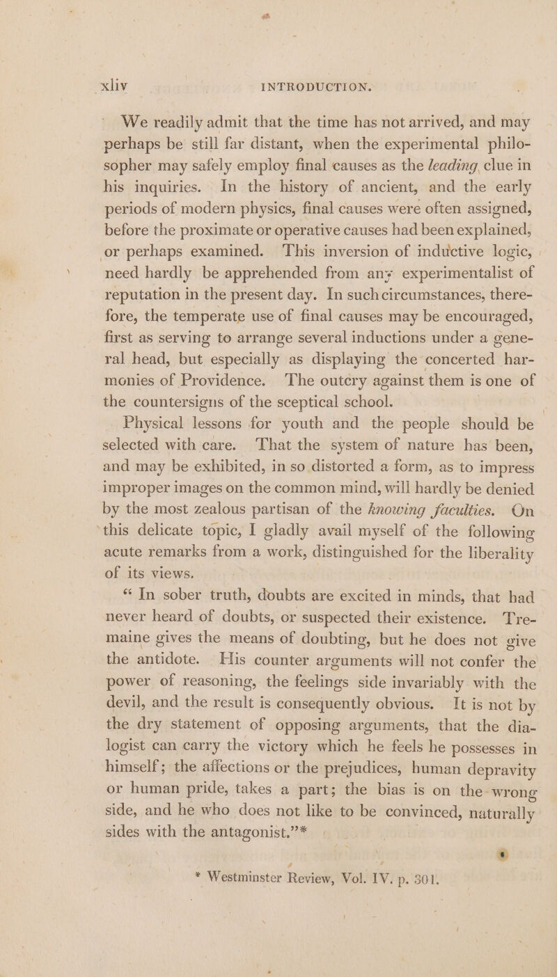 ' We readily admit that the time has not arrived, and may perhaps be still far distant, when the experimental philo- sopher may safely employ final causes as the leading, clue in his inquiries. In the history of ancient, and the early periods of modern physics, final causes were often assigned, before the proximate or operative causes had been explained, or perhaps examined. ‘This inversion of inductive logic, need hardly be apprehended from any experimentalist of reputation in the present day. In suchcircumstances, there- fore, the temperate use of final causes may be encouraged, first as serving to arrange several inductions under a gene- ral head, but especially as displaying the concerted har- monies of Providence. The outcry against them is one of the countersigns of the sceptical school. | Physical lessons for youth and the people should be selected with care. That the system of nature has been, and may be exhibited, in so distorted a form, as to impress improper images on the common mind, will hardly be denied by the most zealous partisan of the knowing faculties. On this delicate topic, I gladly avail myself of the following acute remarks from a work, distinguished for the liberality of its views. *‘ In sober truth, doubts are excited in minds, that had never heard of doubts, or suspected their existence. Tre- maine gives the means of doubting, but he does not give the antidote. His counter arguments will not confer the power of reasoning, the feelings side invariably with the devil, and the result is consequently obvious. It is not by the dry statement of opposing arguments, that the dia- logist can carry the victory which he feels he possesses in himself; the affections or the prejudices, human depravity or human pride, takes a part; the bias is on the wrong side, and he who does not like to be convinced, naturally sides with the antagonist.”* | . ‘ : f . * Westminster Review, Vol. IV. p. 301.