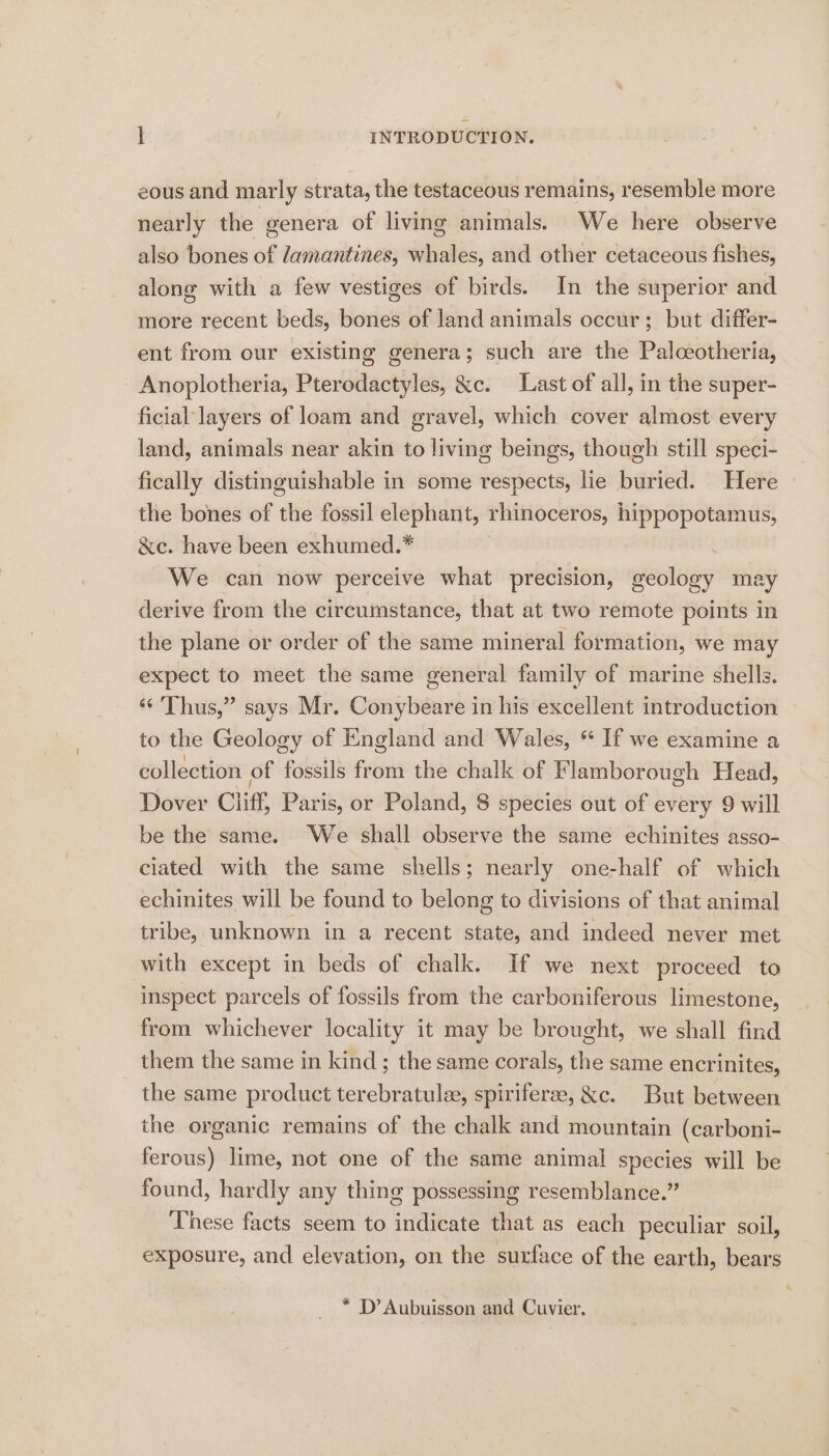 eous and marly strata, the testaceous remains, resemble more nearly the genera of living animals. We here observe also bones of damantines, whales, and other cetaceous fishes, along with a few vestiges of birds. In the superior and more recent beds, bones of land animals occur; but differ- ent from our existing genera; such are the Palceotheria, Anoplotheria, Pterodactyles, &amp;c. Last of all, in the super- ficial layers of loam and gravel, which cover almost every land, animals near akin to living beings, though still speci- fically distinguishable in some respects, lie buried. Here the bones of the fossil elephant, rhinoceros, hippopotamus, &amp;e. have been exhumed.* . We can now perceive what precision, geology may derive from the circumstance, that at two remote points in the plane or order of the same mineral formation, we may expect to meet the same general family of marine shells. ‘“‘ Thus,” says Mr. Conybeare in his excellent introduction to the Geology of England and Wales, “ If we examine a collection of fossils from the chalk of Flamborough Head, Dover Cliff, Paris, or Poland, 8 species out of every 9 will be the same. We shall observe the same echinites asso- ciated with the same shells; nearly one-half of which echinites will be found to belong to divisions of that animal tribe, unknown in a recent state, and indeed never met with except in beds of chalk. If we next proceed to inspect parcels of fossils from the carboniferous limestone, from whichever locality it may be brought, we shall find them the same in kind; the same corals, the same encrinites, the same product terebratule, spiriferee, &amp;c. But between the organic remains of the chalk and mountain (carboni- ferous) lime, not one of the same animal species will be found, hardly any thing possessing resemblance.” These facts seem to indicate that as each peculiar soil, exposure, and elevation, on the surface of the earth, bears * D’ Aubuisson and Cuvier.