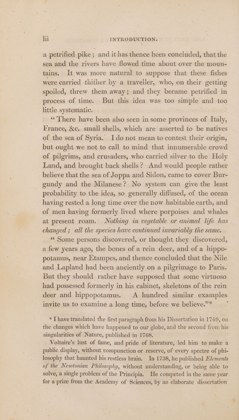 a petrified pike ; and it has thence been concluded, that the sea and the rivers have flowed time about over the moun- tains. It was more natural to suppose that these fishes were carried thither by a traveller, who, on their getting spoiled, threw them away; and they became petrified in process of time. But this idea was too simple and too little systematic. ‘“‘ There have been also seen in some provinces of Rally, France, &amp;c. small shells, which are asserted to be natives of the sea of Syria. Ido not mean to contest their origin, but ought we not to call to mind that innumerable crowd of pilgrims, and crusaders, who carried silver to the Holy Land, and brought back shells? And would people rather believe that the sea of Joppa and Sidon, came to cover Bur- gundy and the Milanese? No system can give the least probability to the idea, so generally diffused, of the ocean having rested a long time over the now habitable earth, and of men having formerly lived where porpoises and whales at present roam. Nothing in vegetable or animal life has changed; all the species have continued invariably the same. ‘¢ Some persons discovered, or thought they discovered, a few years ago, the bones of a rein deer, and of a hippo- potamus, near KXtampes, and thence concluded that the Nile and Lapland had been anciently on a pilgrimage to Paris. But they should rather have supposed that some virtuoso had possessed formerly in his cabinet, skeletons of the rein deer and hippopotamus. A hundred similar examples invite us to examine a long time, before we believe.” ’ * T have translated the first paragraph from his Dissertation in 1749, on the changes which have happened to our globe, and the second from his singularities of Nature, published in 1'768. | 4 Voltaire’s lust of fame, and pride of literature, led him to make a public display, without compunction or reserve, of every spectre of phi- losophy that haunted his restless brain. In 1738, he published Hlements of the Newtonian Philosophy, without understanding, or being able to solve, a single problem of the Principia. He competed in the same year. for a prize from the Academy of Sciences, by an elaborate dissertation