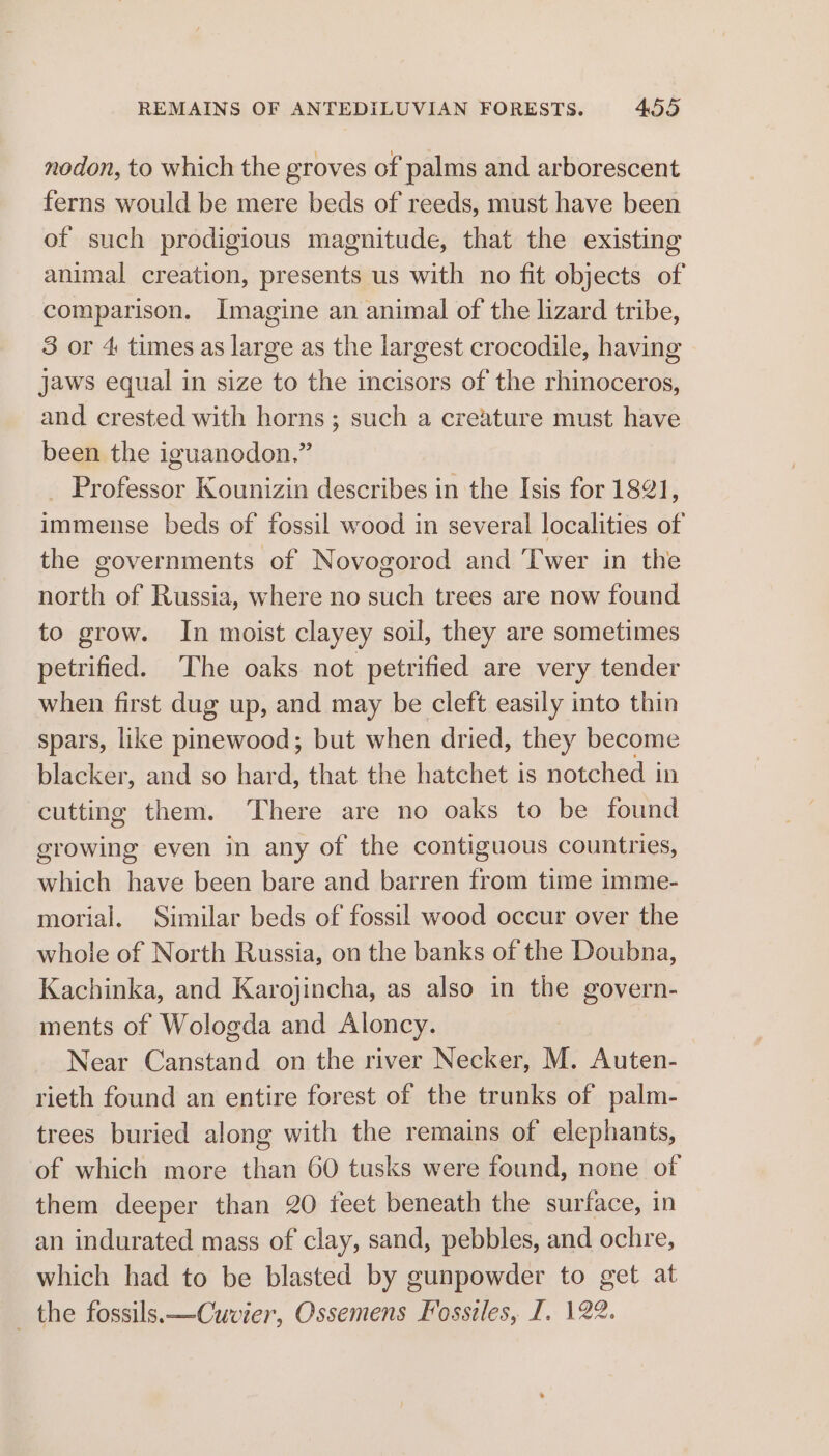 nodon, to which the groves of palms and arborescent ferns would be mere beds of reeds, must have been of such prodigious magnitude, that the existing animal creation, presents us with no fit objects of CPIRRETISOD. Imagine an animal of the lizard tribe, 3 or 4 times as large as the largest crocodile, having jaws equal in size to the incisors of the Fasnceres and crested with horns; such a creature must have been the iguanodon.” _ Professor Kounizin describes in the Isis for 1821, immense beds of fossil wood in several localities of the governments of Novogorod and Twer in the north of Russia, where no such trees are now found to grow. In moist clayey soil, they are sometimes petrified. The oaks not petrified are very tender when first dug up, and may be cleft easily into thin spars, like pinewood; but when dried, they become blacker, and so hard, that the hatchet is notched in cutting them. There are no oaks to be found growing even in any of the contiguous countries, which have been bare and barren from time imme- morial. Similar beds of fossil wood occur over the whole of North Russia, on the banks of the Doubna, Kachinka, and Karojincha, as also in the govern- ments of Wologda and Aloncy. | Near Canstand on the river Necker, M. Auten- rieth found an entire forest of the trunks of palm- trees buried along with the remains of elephants, of which more than 60 tusks were found, none of them deeper than 20 feet beneath the surface, in an indurated mass of clay, sand, pebbles, and ochre, which had to be blasted by gunpowder to get at _ the fossils —Cuvier, Ossemens Fosstles, I. 122.