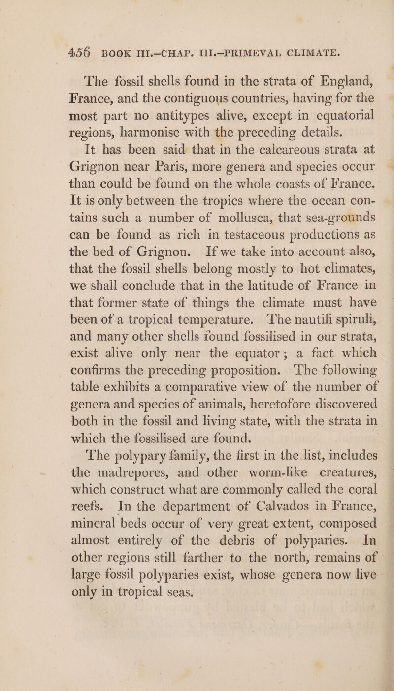The fossil shells found in the strata of England, France, and the contiguous countries, having for the most part no antitypes alive, except in equatorial regions, harmonise with the preceding details. It has been said that in the calcareous strata at Grignon near Paris, more genera and species occur than could be found on the whole coasts of France. It is only between the tropics where the ocean con- tains such a number of mollusca, that sea-grounds can be found as rich in testaceous productions as the bed of Grignon. If we take into account also, that the fossil shells belong mostly to hot climates, we shall conclude that in the latitude of France in that former state of things the climate must have been of a tropical temperature. The nautili spiruli, and many other shells found fossilised in our strata, exist alive only near the equator; a fact which _ confirms the preceding proposition. ‘The following table exhibits a comparative view of the number of genera and species of animals, heretofore discovered both in the fossil and living state, with the strata in which the fossilised are found. The polypary family, the first in the list, includes the madrepores, and other worm-like creatures, which construct what are commonly called the coral reefs. In the department of Calvados in France, mineral beds occur of very great extent, composed almost entirely of the debris of polyparies. In ~ other regions still farther to the north, remains of large fossil polyparies exist, whose genera now live only in tropical seas,