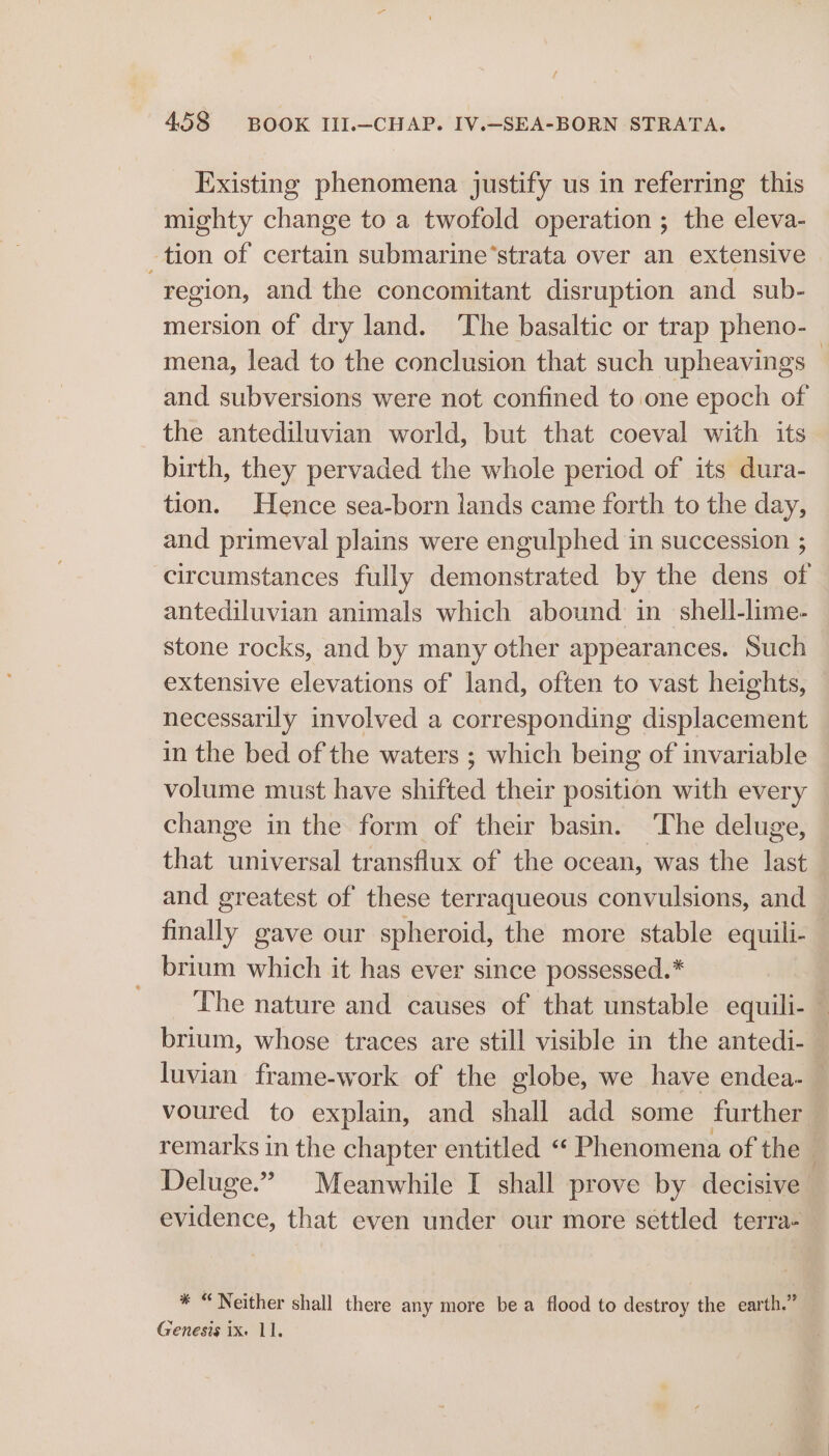 Existing phenomena justify us in referring this mighty change to a twofold operation ; the eleva- tion of certain submarine’strata over an extensive region, and the concomitant disruption and sub- mersion of dry land. ‘The basaltic or trap pheno- mena, lead to the conclusion that such upheavings — and subversions were not confined to one epoch of the antediluvian world, but that coeval with its birth, they pervaded the whole period of its dura- tion. Hence sea-born lands came forth to the day, and primeval plains were engulphed in succession ; circumstances fully demonstrated by the dens of antediluvian animals which abound in shell-lime- stone rocks, and by many other appearances. Such extensive elevations of land, often to vast heights, necessarily involved a corresponding displacement in the bed of the waters ; which being of invariable volume must have shifted their position with every change in the form of their basin. The deluge, that universal transflux of the ocean, was the last and greatest of these terraqueous convulsions, and finally gave our spheroid, the more stable equili- _ brium which it has ever since possessed.* The nature and causes of that unstable equili- — brium, whose traces are still visible in the antedi- luvian frame-work of the globe, we have endea- — voured to explain, and shall add some further remarks in the chapter entitled “ Phenomena of the Deluge.” Meanwhile I shall prove by decisive evidence, that even under our more settled terra- * “Neither shall there any more be a flood to destroy the earth.” Genesis ix. 11.