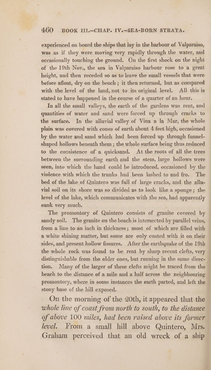 experienced on board the ships that lay in the harbour of Valparaiso, was as if they were moving very rapidly through the water, and occasionally touching the ground. On the first shock on the night of the 19th-Nov., the sea in Valparaiso harbour rose to a great height, and then receded so as to leave the small vessels that were before afloat, dry on the beach ; it then returned, but as compared with the level of the land, not to its original level. All this is stated to have happened in the course of a quarter of an hour. In all the small valleys, the earth of the gardens was rent, and quantities of water and sand were forced up through cracks to the surface. In the alluvial valley of Vina a la Mar, the whole plain was covered with cones of earth about 4 feet high, occasioned by the water and sand which had been forced up through funnel- shaped hollows beneath them ; the whole surface being thus reduced to the consistence of a quicksand. At the roots of all the trees between the surrounding earth and the stem, large hollows were seen, into which the hand could be introduced, occasioned by the violence with which the trunks had been lashed to and fro. The bed of the lake of Quintero was full of large cracks, and the allu- vial soil on its shore was so divided as to look like a sponge; the level of the lake, which communicates with the sea, had apparently sunk very much. The promontory of Quintero consists of granite covered by sandy soil. The granite on the beach is intersected by parallel veins, from a line to an inch in thickness; most of which are filled with a white shining matter, but some are only coated with it on their sides, and present hollow fissures. After the earthquake of the 19th the whole rock was found to be rent.by sharp recent clefts, very — distinguishable from the older ones, but running in the same direc- © tion. Many of the larger of these clefts might be traced from the’ beach to the distance of a mile and a half across the neighbouring — promontory, where in some instances the earth parted, and left the — stony base of the hill exposed. On the morning of the 20th, it appeared that the whole line of coast from north to south, to the distance of above 100 miles, had been raised above its former level. From a small hill above Quintero, Mrs. Graham perceived that an old wreck of a ship