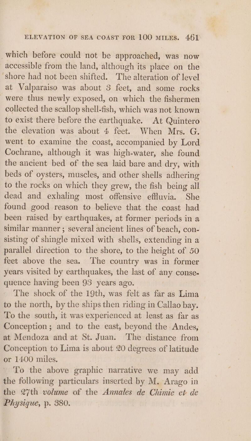 which before could not be approached, was now accessible from the land, although its place on the Shore had not been shifted. The alteration of level at Valparaiso was about 3 feet, and some rocks _were thus newly exposed, on which the fishermen collected the scallop shell-fish, which was not known to exist there before the earthquake. At Quintero the elevation was about 4 feet. When Mrs. G. went to examine the coast, accompanied by Lord. Cochrane, although it was high-water, she found the ancient bed of the sea laid bare and dry, with beds of oysters, muscles, and other shells adhering to the rocks on which they grew, the fish being all dead and exhaling most offensive effluvia. She found good reason to believe that the coast had been raised by earthquakes, at former periods in a similar manner ; several ancient lines of beach, con- sisting of shingle mixed with shells, extending in a parallel direction to the shore, to the height of 50 feet above the sea. ‘The country was in former years visited by earthquakes, the last of any conse- quence having been 93 years ago. | The shock of the 19th, was felt as far as Lima © to the north, by the ships then riding in Callao bay. To the south, it was experienced at least as far as Conception; and to the east, beyond the Andes, at Mendoza and at St. Juan. ‘The distance from Conception to Lima is about 20 degrees of latitude or 1400 miles. To the above eraphic narrative we may add the following particulars inserted by M. Arago in the 27th volume of the Annales de Chimie eb de Physique, p. 380.