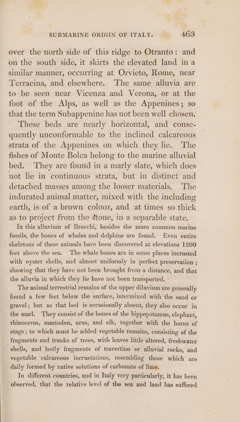 over the north side of this ridge to Otranto: and on the south side, it skirts the elevated land in a similar manner, occurring at Orvieto, Rome, near Terracina, and elsewhere. ‘The same alluvia are to be seen near. Vicenza and Verona, or at the foot of the Alps, as well as the Appenines; so that the term Subappenine has not been well chosen. These beds are nearly horizontal, and conse- quently unconformable to the inclined calcareous strata of the Appenines on which they lie. The fishes of Monte Bolca belong to the marine alluvial bed. ‘They are found in a marly slate, which does not lie in continuous strata, but in distinct and detached masses among the looser materials. The indurated animal matter, mixed with the including earth, is of a brown colour, and at times so thick as to project from the stone, in a separable state. In this alluvium of Brocchi, besides the more common marine fossils, the bones of whales and dolphins are found. Even entire skeletons of these animals have been discovered at elevations 1200 feet above the sea. The whale bones are in some places incrusted with oyster shells, and almost uniformly in perfect preservation ; _ showing that they have not been brought froma distance, and that the alluvia in which they lie have not been transported. - The animal terrestrial remains of the upper diluvium are generally found a few feet below the surface, intermixed with the sand or gravel; but as that bed is occasionally absent, they also occur in the marl. They consist of the bones of the hippopotamus, elephant, rhinoceros, mastodon, urus, and elk, together with the horns of stags ; to which must be added vegetable remains, consisting of the fragments and trunks of trees, with leaves little altered, freshwater shells, and lastly fragments of travertino or alluvial rocks, and vegetable calcareous incrustations, resembling those which are daily formed by native solutions of carbonate of lime. In different countries, and in Italy very particularly, it has been observed, that the relative level of the sea and land has suffered