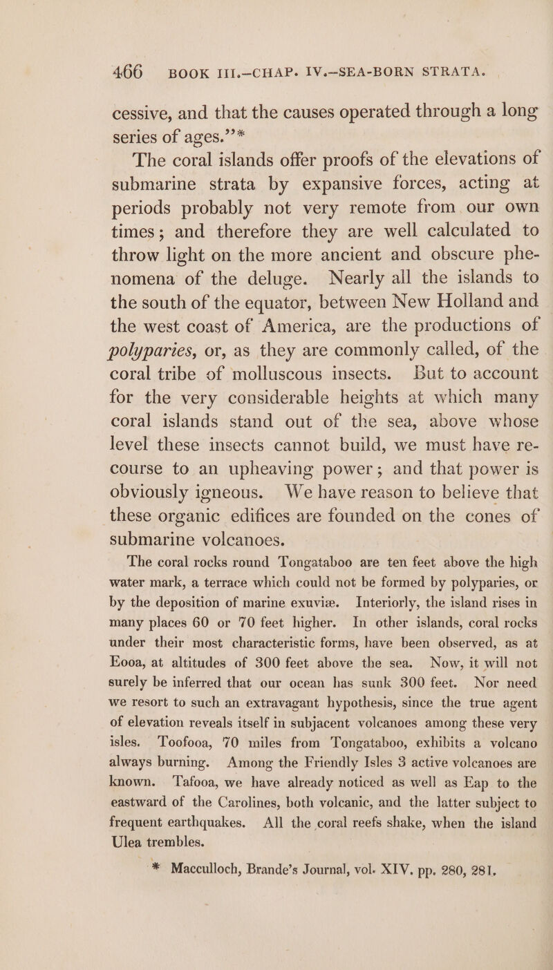 cessive, and that the causes operated through a long series of ages.’’* The coral islands offer proofs of the elevations of submarine strata by expansive forces, acting at periods probably not very remote from our own times; and therefore they are well calculated to throw light on the more ancient and obscure phe- nomena of the deluge. Nearly all the islands to the south of the equator, between New Holland and the west coast of America, are the productions of polyparies, or, as they are commonly called, of the coral tribe of molluscous insects. But to account for the very considerable heights at which many coral islands stand out of the sea, above whose level these insects cannot build, we must have re- course to an upheaving power; and that power is obviously igneous. We have reason to believe that these organic edifices are founded on the cones of submarine volcanoes. The coral rocks round Tongataboo are ten feet above the high water mark, a terrace which could not be formed by polyparies, or by the deposition of marine exuvie. Interiorly, the island rises in many places 60 or 70 feet higher. In other islands, coral rocks under their most characteristic forms, have been observed, as at Eooa, at altitudes of 300 feet above the sea. Now, it will not surely be inferred that our ocean has sunk 300 feet. Nor need we resort to such an extravagant hypothesis, since the true agent of elevation reveals itself in subjacent volcanoes among these very isles. Toofooa, 70 miles from Tongataboo, exhibits a volcano always burning. Among the Friendly Isles 3 active volcanoes are known. ‘Tafooa, we have already noticed as well as Eap to the eastward of the Carolines, both volcanic, and the latter subject to frequent earthquakes. All the coral reefs shake, when the island Ulea trembles. * Macculloch, Brande’s Journal, vol. XIV. pp. 280, 281.