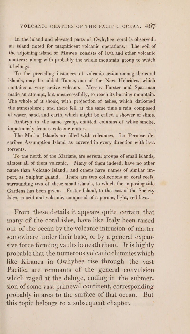 {mn the inland and elevated parts of Owhyhee coral is observed ; an island noted for magnificent volcanic operations. The soil of the adjoining island of Mowee consists of lava and other volcanic matters ; along with probably the whole mountain group to which it belongs. To the preceding instances of volcanic action among the coral islands, may be added Tanna, one of the New Hebrides, which contains a very active volcano. Messrs. Forster and Sparrman ~ made an attempt, but unsuccessfully, to reach its burning mountain. The whole of it shook, with projection of ashes, which darkened the atmosphere ; and there fell at the same time a rain composed of water, sand, and earth, which might be called a shower of slime. Ambryn in the same group, emitted columns of white smoke, impetuously from a volcanic crater. The Marian Islands are filled with volcanoes, La Perouse de- scribes Assumption Island as covered in every direction with lava torrents. To the north of the Marians, are several groups of small islands, almost all of them volcanic. Many of them indeed, have no other name than Volcano Island; and others have names of similar im- port, as Sulphur Island. There are two collections of coral reefs, surrounding two of these small islands, to which the imposing title Gardens has been given. Easter Island, to the east of the Society Isles, is arid and volcanic, composed of a porous, light, red lava. From these details it appears quite certain that many of the coral isles, have like Italy been raised out of the ocean by the volcanic intrusion of matter somewhere under their base, or by a general expan- sive force forming vaults beneath them. It is highly probable that the numerous volcanic chimnies which like Kirauea in Owhyhee rise through the vast Pacific, are remnants of the general convulsion which raged at the deluge, ending in the submer- sion of some vast primeval continent, corresponding probably in area to the surface of that ocean. But this topic belongs to a subsequent chapter.
