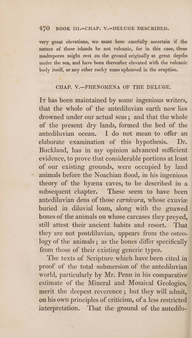 very great elevations, we must here carefully ascertain if the nature of these islands be not volcanic, for in this case, these madrepores might rest on the ground originally at great depths under the sea, and have been thereafter elevated with the volcanic body itself, or any other rocky mass upheaved in the eruption. CHAP. V.—PHENOMENA OF THE DELUGE. Ir has been maintained by some ingenious writers, that the whole of the antediluvian earth now lies | drowned under our actual seas; and that the whole of the present dry lands, formed the bed of the antediluvian ocean. [I do not mean to offer an elaborate examination of this hypothesis. Dr. Buckland, has in my opinion advanced sufficient evidence, to prove that considerable portions at least of our existing grounds, were occupied by land animals before the Noachian flood, in his ingenious theory of the hyzena caves, to be described in a subsequent chapter. ‘These seem to have been antediluvian dens of those carnivora, whose exuvise buried in diluvial loam, along with the gnawed bones of the animals on whose carcases they preyed, still attest their ancient habits and resort. That they are not postdiluvian, appears from the osteo- logy of the animals; as the bones differ specifically — from those of their existing generic types. The texts of Scripture which have been cited in proof of the total submersion of the antediluvian world, particularly by Mr. Penn in his comparative estimate of the Mineral and Mosaical Geologies, merit the deepest reverence ; but they will admit, on his own principles of criticism, of a less restricted interpretation. That the ground of the antedilu-
