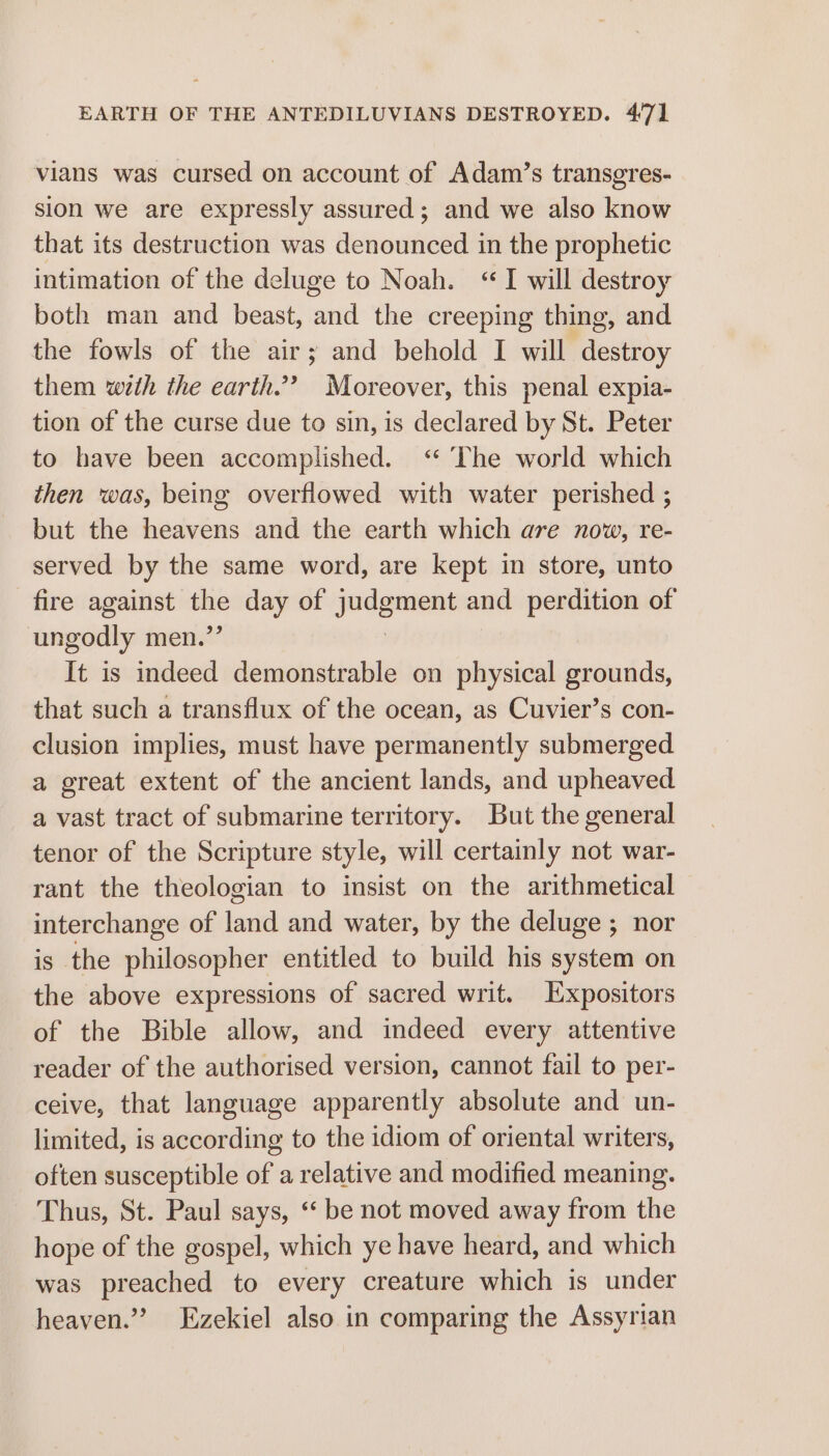 vians was cursed on account of Adam’s transgres- sion we are expressly assured; and we also know that its destruction was denounced in the prophetic intimation of the deluge to Noah. “I will destroy both man and beast, and the creeping thing, and the fowls of the air; and behold I will destroy them with the earth.’? Moreover, this penal expia- tion of the curse due to sin, is declared by St. Peter to have been accomplished. <“ ‘The world which then was, being overflowed with water perished ; but the heavens and the earth which are now, re- served by the same word, are kept in store, unto fire against ae day of puget and perdition of ungodly men.’ It is indeed demonstrable on physical grounds, that such a transflux of the ocean, as Cuvier’s con- clusion implies, must have permanently submerged a great extent of the ancient lands, and upheaved a vast tract of submarine territory. But the general tenor of the Scripture style, will certainly not war- rant the theologian to insist on the arithmetical interchange of land and water, by the deluge ; nor is the philosopher entitled to build his system on the above expressions of sacred writ. Expositors of the Bible allow, and indeed every attentive reader of the authorised version, cannot fail to per- ceive, that language apparently absolute and un- limited, is according to the idiom of oriental writers, often susceptible of a relative and modified meaning. Thus, St. Paul says, ‘‘ be not moved away from the hope of the gospel, which ye have heard, and which was preached to every creature which is under heaven.” Ezekiel also in comparing the Assyrian