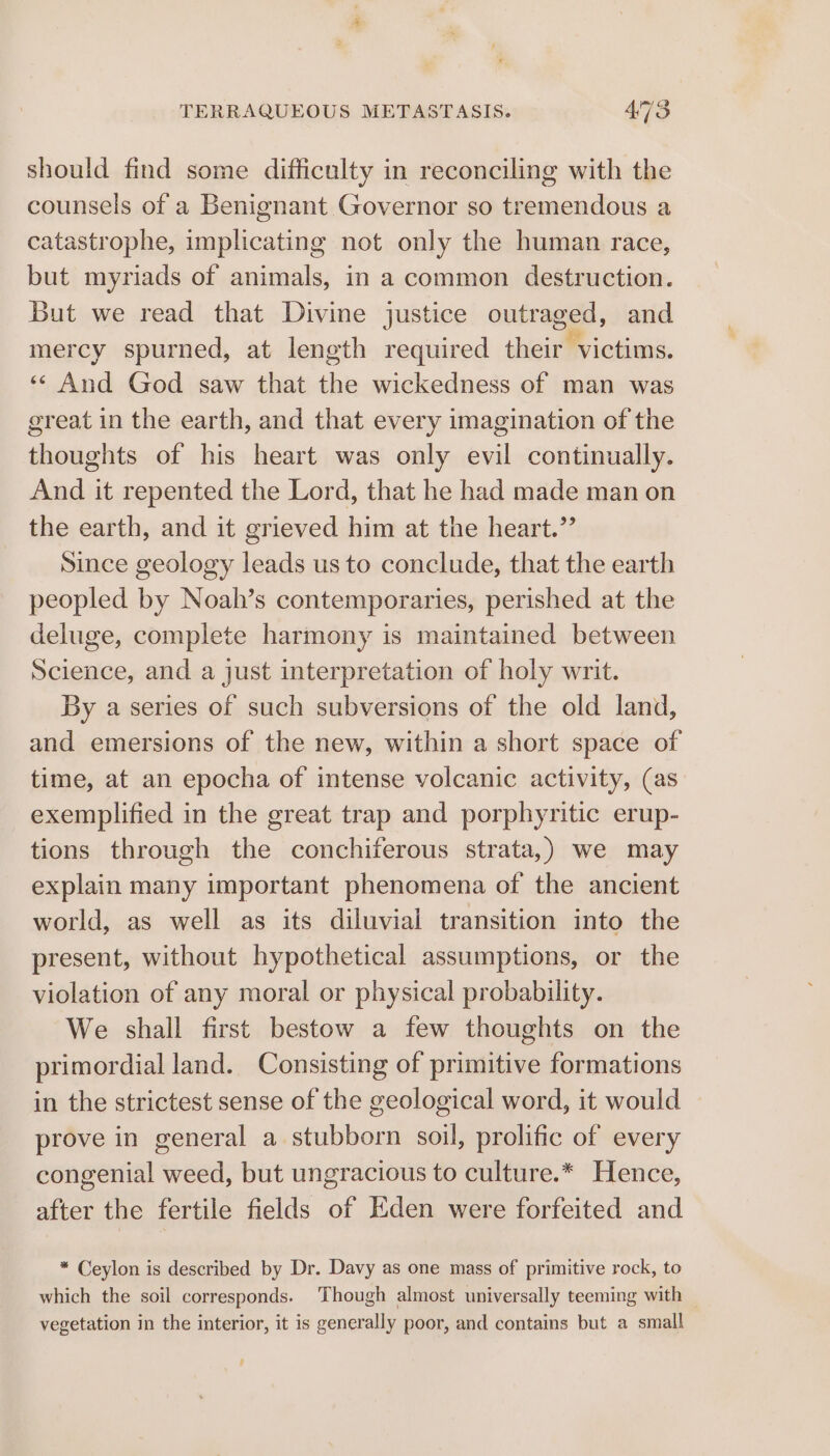 should find some difficulty in reconciling with the counsels of a Benignant Governor so tremendous a catastrophe, implicating not only the human race, but myriads of animals, in a common destruction. But we read that Divine justice outraged, and mercy spurned, at length required their victims. ‘‘ And God saw that the wickedness of man was great in the earth, and that every imagination of the thoughts of his heart was only evil continually. And it repented the Lord, that he had made man on the earth, and it grieved him at the heart.” Since geology leads us to conclude, that the earth peopled by Noah’s contemporaries, perished at the deluge, complete harmony is maintained between Science, and a just interpretation of holy writ. By a series of such subversions of the old land, and emersions of the new, within a short space of time, at an epocha of intense volcanic activity, (as exemplified in the great trap and porphyritic erup- tions through the conchiferous strata,) we may explain many important phenomena of the ancient world, as well as its diluvial transition into the present, without hypothetical assumptions, or the violation of any moral or physical probability. We shall first bestow a few thoughts on the primordial land. Consisting of primitive formations in the strictest sense of the geological word, it would prove in general a stubborn soil, prolific of every congenial weed, but ungracious to culture.* Hence, after the fertile fields of Eden were forfeited and * Ceylon is described by Dr. Davy as one mass of primitive rock, to which the soil corresponds. Though almost universally teeming with vegetation in the interior, it is generally poor, and contains but a small