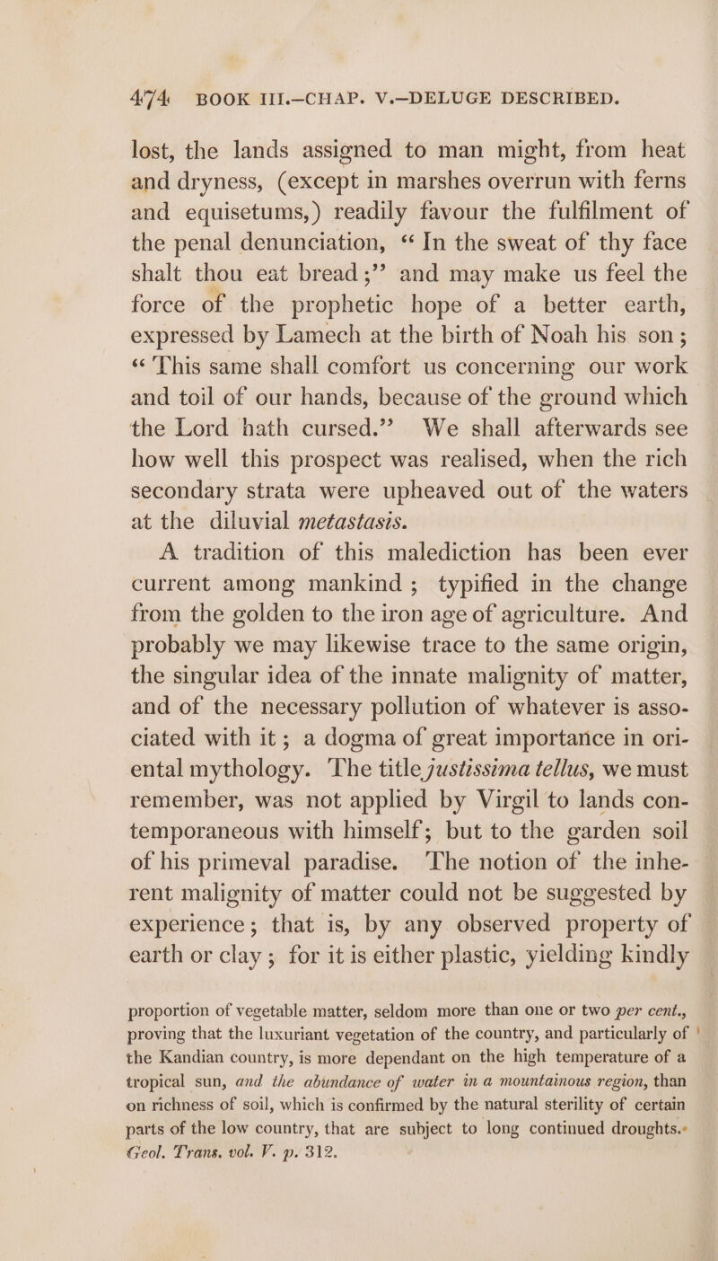 lost, the lands assigned to man might, from heat and dryness, (except in marshes overrun with ferns and equisetums,) readily favour the fulfilment of the penal denunciation, “ In the sweat of thy face shalt thou eat bread ;’’ and may make us feel the force of the pr sishiatiic hope of a better earth, expressed by Lamech at the birth of Noah his son ; «This same shall comfort us concerning our work and toil of our hands, because of the ground which the Lord hath cursed.”? We shall afterwards see how well this prospect was realised, when the rich secondary strata were upheaved out of the waters at the diluvial metastasis. A tradition of this malediction has been ever current among mankind ; typified in the change from the golden to the iron age of agriculture. And probably we may likewise trace to the same origin, the singular idea of the innate malignity of matter, and of the necessary pollution of whatever is asso- ciated with it; a dogma of great importance in ori- ental mythology. The title justzssema tellus, we must remember, was not applied by Virgil to lands con- temporaneous with himself; but to the garden soil of his primeval paradise. ‘The notion of the inhe- rent malignity of matter could not be suggested by experience; that is, by any observed property of earth or clay ; for it is either plastic, yielding kindly proportion of vegetable matter, seldom more than one or two per cent., proving that the luxuriant vegetation of the country, and particularly of the Kandian country, is more dependant on the high temperature of a tropical sun, and the abundance of water in a mountainous region, than on richness of soil, which is confirmed by the natural sterility of certain parts of the low country, that are subject to long continued droughts. Geol. Trans. vol. V. p. 312.