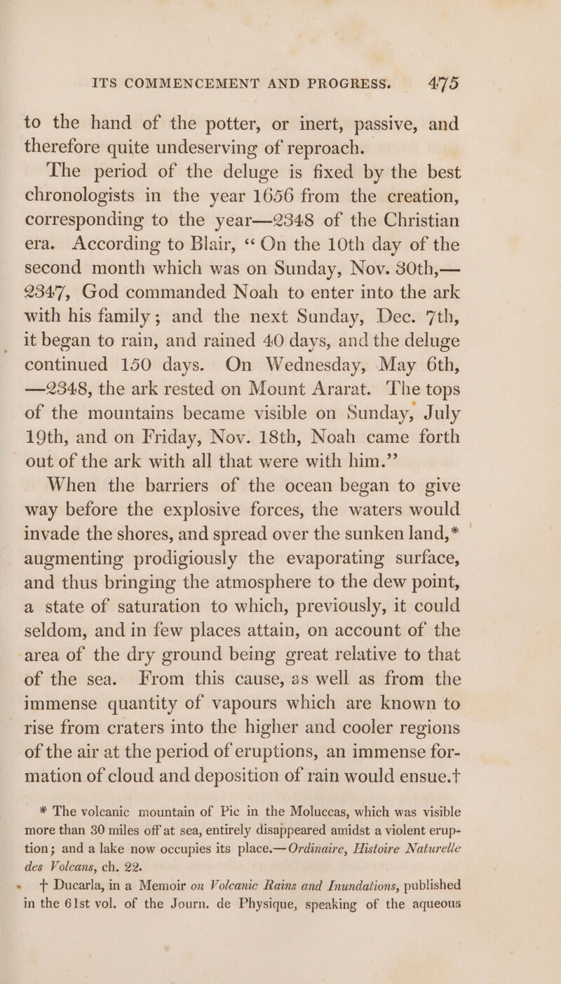 to the hand of the potter, or inert, passive, and therefore quite undeserving of reproach. The period of the deluge is fixed by the best chronologists in the year 1656 from the creation, corresponding to the year—2348 of the Christian era. According to Blair, “On the 10th day of the second month which was on Sunday, Nov. 30th,— 234'7, God commanded Noah to enter into the ark with his family; and the next Sunday, Dec. 7th, it began to rain, and rained 40 days, and the deluge continued 150 days. On Wednesday, May 6th, —2348, the ark rested on Mount Ararat. The tops of the mountains became visible on Sunday, July 19th, and on Friday, Nov. 18th, Noah came forth out of the ark with all that were with him.”’ When the barriers of the ocean began to give way before the explosive forces, the waters would invade the shores, and spread over the sunken land,* — augmenting prodigiously the evaporating surface, and thus bringing the atmosphere to the dew point, a state of saturation to which, previously, it could seldom, and in few places attain, on account of the -area of the dry ground being great relative to that of the sea. From this cause, as well as from the immense quantity of vapours which are known to rise from craters into the higher and cooler regions of the air at the period of eruptions, an immense for- mation of cloud and deposition of rain would ensue.t * The volcanic mountain of Pic in the Moluccas, which was visible more than 30 miles off at sea, entirely disappeared amidst a violent erup- tion; and a lake now occupies its place.—Ordinaire, Histoire Naturelle des Volcans, ch. 22. + ft Ducarla, in a Memoir on Volcanic Rains and Inundations, published in the 61st vol. of the Journ. de Physique, speaking of the aqueous
