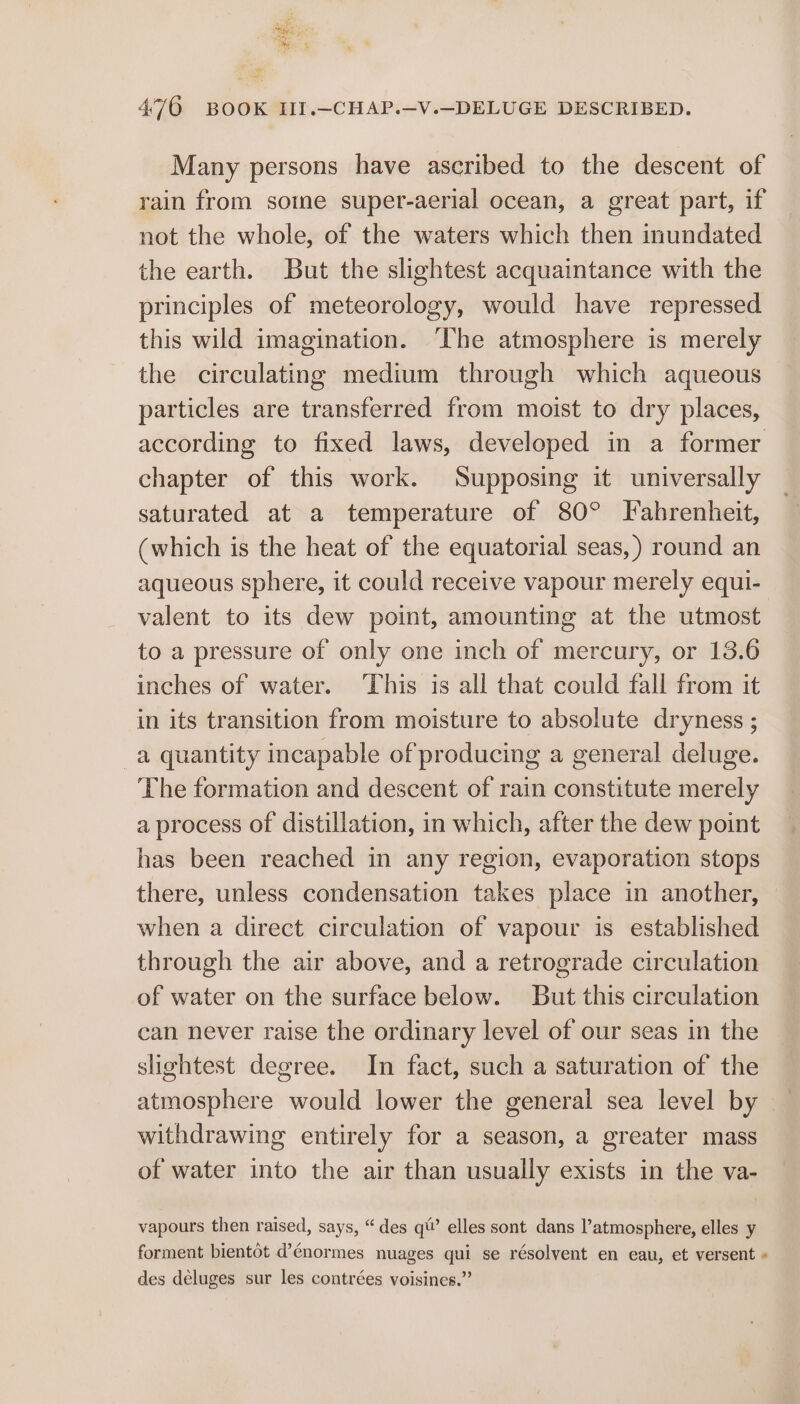Bag a 476 BOOK II.—-CHAP.—V.—DELUGE DESCRIBED. Many persons have ascribed to the descent of rain from some super-aerial ocean, a great part, if not the whole, of the waters which then inundated the earth. But the slightest acquaintance with the principles of meteorology, would have repressed this wild imagination. ‘The atmosphere is merely the circulating medium through which aqueous particles are transferred from moist to dry places, according to fixed laws, developed in a former chapter of this work. Supposing it universally saturated at a temperature of 80° Fabrenheit, (which is the heat of the equatorial seas, ) round an aqueous sphere, it could receive vapour merely equi- valent to its dew point, amounting at the utmost to a pressure of only one inch of mercury, or 13.6 inches of water. This is all that could fall from it in its transition from moisture to absolute dryness ; a quantity incapable of producing a general deluge. The formation and descent of rain constitute merely a process of distillation, in which, after the dew point has been reached in any region, evaporation stops there, unless condensation takes place in another, when a direct circulation of vapour is established through the air above, and a retrograde circulation of water on the surface below. But this circulation can never raise the ordinary level of our seas in the slightest degree. In fact, such a saturation of the atmosphere would lower the general sea level by withdrawing entirely for a season, a greater mass of water into the air than usually exists in the va- vapours then raised, says, “des qt’ elles sont dans l’atmosphere, elles y forment bientot d’énormes nuages qui se résolvent en eau, et versent « des déluges sur les contrées voisines.”