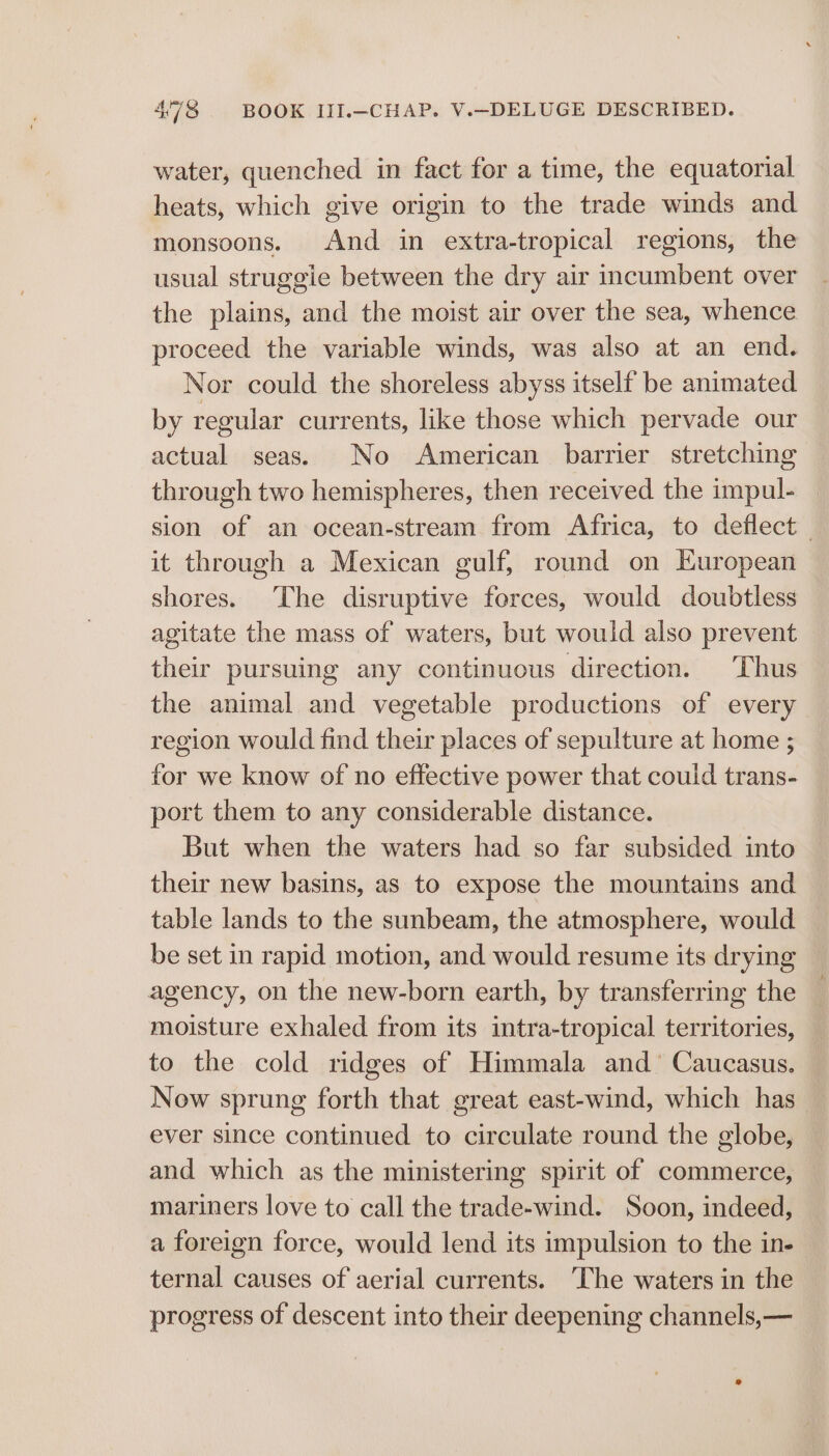water, quenched in fact for a time, the equatorial heats, which give origin to the trade winds and monsoons. And in extra-tropical regions, the usual struggle between the dry air incumbent over the plains, and the moist air over the sea, whence proceed the variable winds, was also at an end. Nor could the shoreless abyss itself be animated by regular currents, like those which pervade our actual seas. No American barrier stretching through two hemispheres, then received the impul- sion of an ocean-stream from Africa, to deflect — it through a Mexican gulf, round on European shores. The disruptive forces, would doubtless agitate the mass of waters, but would also prevent their pursuing any continuous direction. Thus the animal and vegetable productions of every region would find their places of sepulture at home ; for we know of no effective power that could trans- port them to any considerable distance. But when the waters had so far subsided into their new basins, as to expose the mountains and table lands to the sunbeam, the atmosphere, would be set in rapid motion, and would resume its drying agency, on the new-born earth, by transferring the moisture exhaled from its intra-tropical territories, to the cold ridges of Himmala and’ Caucasus. Now sprung forth that great east-wind, which has_ ever since continued to circulate round the globe, and which as the ministering spirit of commerce, mariners love to call the trade-wind. Soon, indeed, a foreign force, would lend its impulsion to the in- ternal causes of aerial currents. ‘The waters in the progress of descent into their deepening channels,—