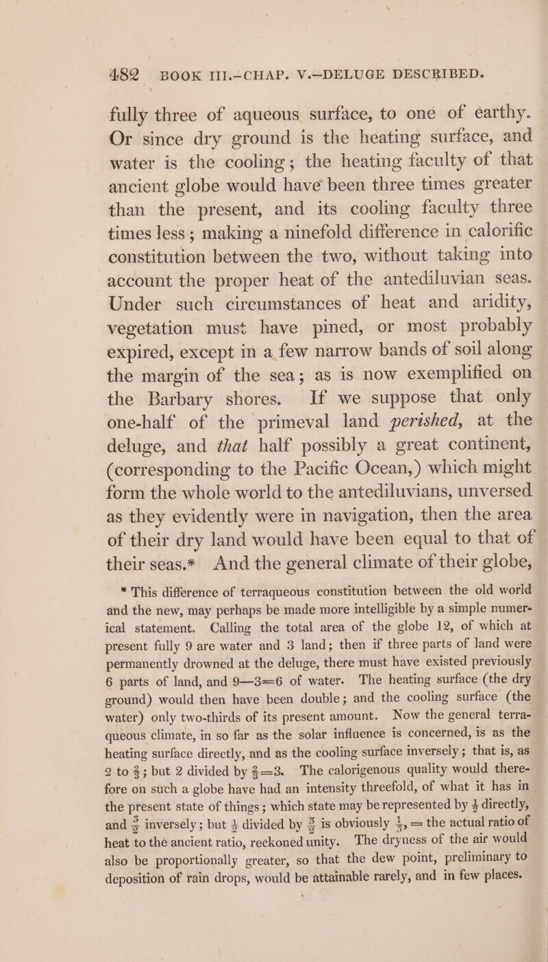 fully three of aqueous surface, to one of earthy. Or since dry ground is the heating surface, and water is the cooling; the heating faculty of that ancient globe would have been three times greater than the present, and its cooling faculty three times less; making a ninefold difference in calorific constitution between the two, without taking into account the proper heat of the antediluvian seas. Under such circumstances of heat and aridity, vegetation must have pined, or most probably expired, except in a few narrow bands of soil along the margin of the sea; as is now exemplified on the Barbary shores. If we suppose that only one-half of the primeval land perished, at the deluge, and that half possibly a great continent, (corresponding to the Pacific Ocean, ) which might form the whole world to the antediluvians, unversed as they evidently were in navigation, then the area of their dry land would have been equal to that of their seas.* And the general climate of their globe, * This difference of terraqueous constitution between the old world and the new, may perhaps be made more intelligible by a simple numer- ical statement. Calling the total area of the globe 12, of which at present fully 9 are water and 3 land; then if three parts of land were permanently drowned at the deluge, there must have existed previously 6 parts of land, and 9—3=6 of water. The heating surface (the dry ground) would then have been double; and the cooling surface (the | water) only two-thirds of its present amount. Now the general terra- queous climate, in so far as the solar influence is concerned, is as the heating surface directly, and as the cooling surface inversely ; that is, as 2 to %; but 2 divided by 3=3. The calorigenous quality would there- fore on such a globe have had an intensity threefold, of what it has in the present state of things; which state may be represented by } directly, and 3 inversely ; but 4 divided by 3 is obviously 4, = the actual ratio of heat to the ancient ratio, reckoned unity.. The dryness of the air would also be proportionally greater, so that the dew point, preliminary to deposition of rain drops, would be attainable rarely, and im few places.