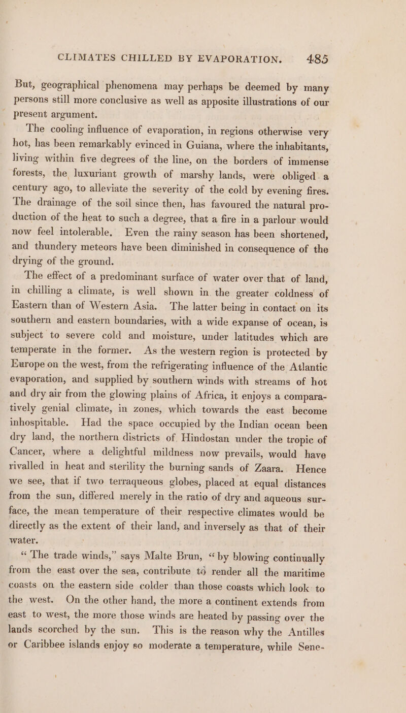 But, geographical phenomena may perhaps be deemed by many persons still more conclusive as well as apposite illustrations of our present argument. , The cooling influence of evaporation, in regions otherwise very hot, has been remarkably evinced in Guiana, where the inhabitants, living within five degrees of the line, on the borders of immense forests, the luxuriant growth of marshy lands, were obliged. a century ago, to alleviate the severity of the cold by evening fires. The drainage of the soil since then, has favoured the natural pro- duction of the heat to such a degree, that a fire in a parlour would now feel intolerable. Even the rainy season has been shortened, and thundery meteors have been diminished in consequence of the drying of the ground. The effect of a predominant surface of water over that of land, in chilling a climate, is well shown in. the greater coldness of Eastern than of Western Asia. The latter being in contact on its southern and eastern boundaries, with a wide expanse of ocean, is subject to severe cold and moisture, under latitudes which are temperate in the former. As the western region is protected by Europe on the west, from the refrigerating influence of the Atlantic evaporation, and supplied by southern winds with streams of hot and dry air from the glowing plains of Africa, it enjoys a compara- tively genial climate, in zones, which towards the east become inhospitable. Had the space occupied by the Indian ocean been dry land, the northern districts of. Hindostan under the tropic of Cancer, where a delightful mildness now prevails, would have rivalled in heat and sterility the burning sands of Zaara. Hence we see, that if two terraqueous globes, placed at equal distances from the sun, differed merely in the ratio of dry and aqueous sur- face, the mean temperature of their respective climates would be directly as the extent of their land, and inversely as that of their water. “ The trade winds,” says Malte Brun, “by blowing continually from the east over the sea, contribute t6 render all the maritime coasts on the eastern side colder than those coasts which look: to the west. On the other hand, the more a continent extends from east. to west, the more those winds are heated by passing over the lands scorched by the sun. This is the reason why the Antilles or Caribbee islands enjoy so moderate a temperature, while Sene-