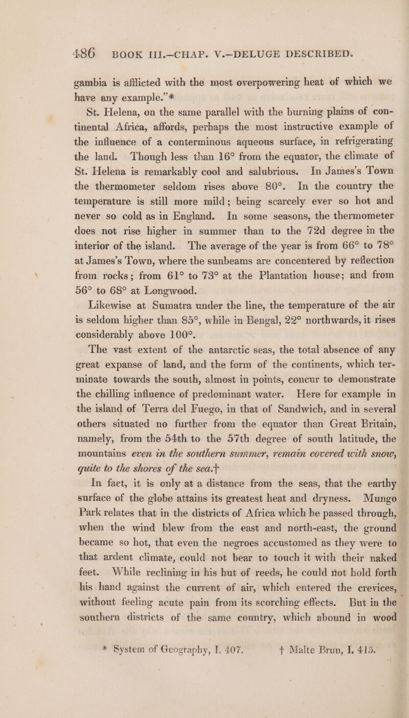 gambia is afflicted with the most overpowering heat of which we have any example.” * St. Helena, on the same parallel with the burning plains of con- tinental Africa, affords, perhaps the most instructive example of the influence of a conterminous aqueous surface, in refrigerating the land. Though less than 16° from the equator, the climate of St. Helena is remarkably cool and salubrious. In James’s Town the thermometer seldom rises above 80°. In the country the temperature is still more mild; being scarcely ever so hot and never so cold as in England. In some seasons, the thermometer does not rise higher in summer than to the 72d degree in the interior of the island. The average of the year is from 66° to 78° at James’s Town, where the sunbeams are concentered by reflection from rocks; from 61° to 73° at the Plantation house; and from 06° to 68° at Longwood. Likewise at Sumatra under the line, the temperature of the air is seldom higher than 85°, while in Bengal, 22° northwards, it rises considerably above 100°. The vast extent of the antarctic seas, the total absence of any great expanse of land, and the form of the continents, which ter- minate towards the south, almost in points, concur to demonstrate the chilling influence of predominant water. Here for example in the island of Terra del Fuego, in that of Sandwich, and in several others situated no further from the equator than Great Britain, namely, from the 54th to the 57th degree of south latitude, the mountains even in the southern summer, remain covered with — quite to the shores of the sea.t In facet, it is only at a distance from the seas, that the earthy surface of the globe attains its greatest heat and dryness. Mungo Park relates that in the districts of Africa which he passed through, — when the wind blew from the east and north-east, the ground became so hot, that even the negroes accustomed as they were to that ardent climate, could not bear to touch it with their naked — feet. While reclining in his hut of reeds, he could not hold forth his hand against the current of air, which entered the crevices, without feeling acute pain from its scorching effects. But in the : southern districts of the same country, which abound in wood X * System of Geogtaphy, I. 407. } Malte Brun, I, 415.