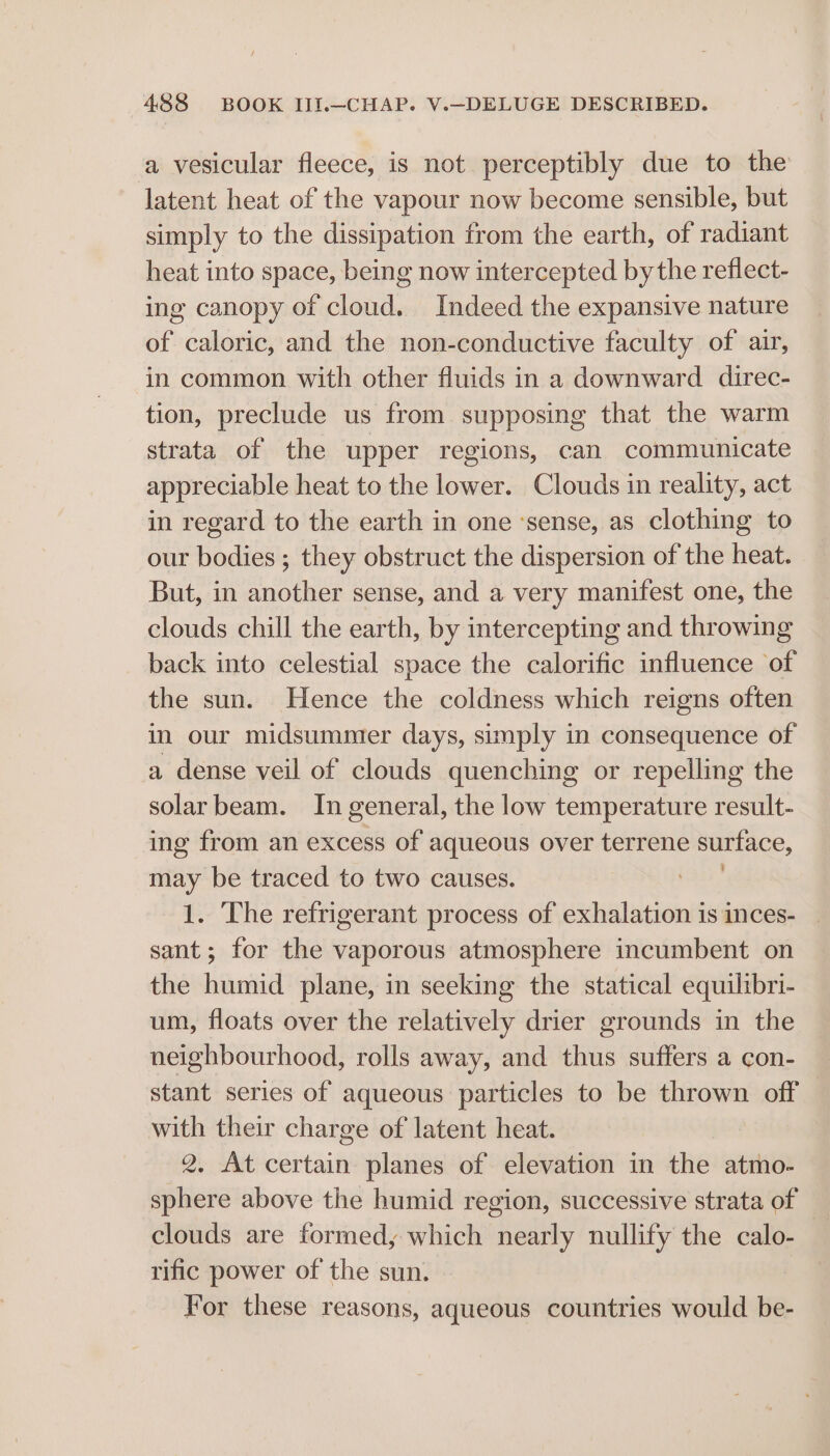 a vesicular fleece, is not perceptibly due to the latent heat of the vapour now become sensible, but simply to the dissipation from the earth, of radiant heat into space, being now intercepted bythe reflect- ing canopy of cloud. Indeed the expansive nature of caloric, and the non-conductive faculty of air, in common with other fluids in a downward direc- tion, preclude us from supposing that the warm strata of the upper regions, can communicate appreciable heat to the lower. Clouds in reality, act in regard to the earth in one ‘sense, as clothing to our bodies ; they obstruct the dispersion of the heat. But, in another sense, and a very manifest one, the clouds chill the earth, by intercepting and throwing back into celestial space the calorific influence of the sun. Hence the coldness which reigns often in our midsummer days, simply in consequence of a dense veil of clouds quenching or repelling the solar beam. In general, the low temperature result- ing from an excess of aqueous over terrene surface, may be traced to two causes. 1. The refrigerant process of exhalation is inces- _ sant; for the vaporous atmosphere incumbent on the humid plane, in seeking the statical equilibri- um, floats over the relatively drier grounds in the neighbourhood, rolls away, and thus suffers a con- stant series of aqueous particles to be thrown off with their charge of latent heat. 2, At certain planes of elevation in the atmo- sphere above the humid region, successive strata of clouds are formed, which nearly nullify the calo- rific power of the sun. For these reasons, aqueous countries would be-