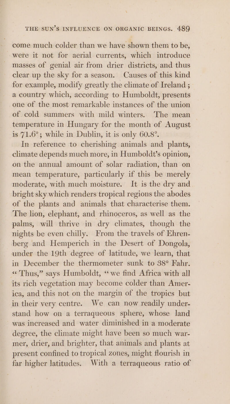 \ THE SUN’S INFLUENCE ON ORGANIC BEINGS. 489 come much colder than we have shown them to be, were it not for aerial currents, which introduce - masses of genial air from drier districts, and thus clear up the sky for a season. Causes of this kind for example, modify greatly the climate of Ireland ; a country which, according to Humboldt, presents one of the most remarkable instances of the union of cold summers with mild winters. The mean temperature in Hungary for the month of August is '71.6°; while in Dublin, it is only 60.8°. In reference to cherishing animals and plants, climate depends much more, in Humboldt’s opinion, on the annual amount of solar radiation, than on mean temperature, particularly if this be merely moderate, with much moisture. It is the dry and bright sky which renders tropical regions the abodes of the plants and animals that characterise them. The lion, elephant, and rhinoceros, as well as the palms, will thrive in dry climates, though the nights be even chilly. From the travels of Ehren- berg and Hemperich in the Desert of Dongola, under the 19th degree of latitude, we learn, that in December the thermometer sunk to 38° Fahr. “Thus,” says Humboldt, “we find Africa with all its rich vegetation may become colder than Amer- ica, and this not on the margin of the tropics but in their very centre. We can now readily under- stand how on a terraqueous sphere, whose land was increased and water diminished in a moderate degree, the climate might have been so much war- mer, drier, and brighter, that animals and plants at present confined to tropical zones, might flourish in far higher latitudes. With a terraqueous ratio of
