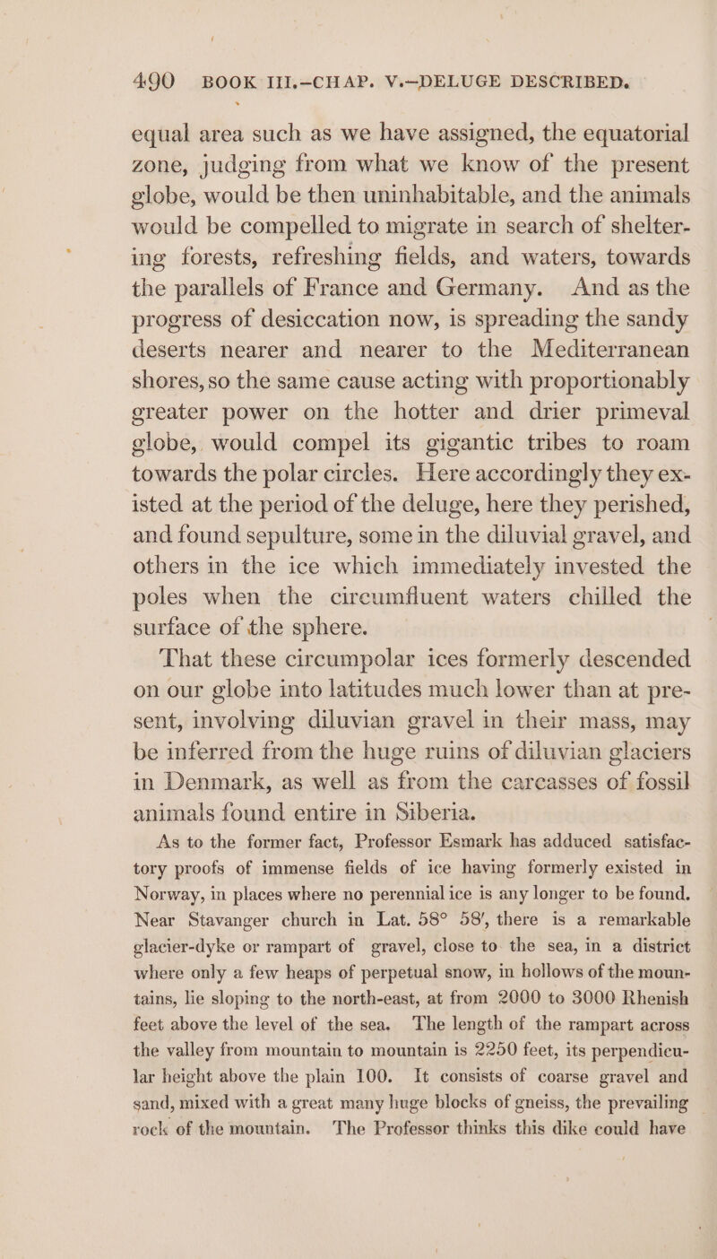 equal area such as we have assigned, the equatorial zone, judging from what we know of the present globe, would be then uninhabitable, and the animals would be compelled to migrate in search of shelter- ing forests, refreshing fields, and waters, towards the parallels of France and Germany. And as the progress of desiccation now, is spreading the sandy deserts nearer and nearer to the Mediterranean shores, so the same cause acting with proportionably greater power on the hotter and drier primeval globe, would compel its gigantic tribes to roam towards the polar circles. Here accordingly they ex- isted at the period of the deluge, here they perished, and found sepulture, some in the diluvial gravel, and others in the ice which immediately invested the poles when the cireumfluent waters chilled the surface of the sphere. That these circumpolar ices formerly descended on our globe into latitudes much lower than at pre- sent, involving diluvian gravel in their mass, may be inferred from the huge ruins of diluvian glaciers in Denmark, as well as from the carcasses of fossil animals found entire in Siberia. As to the former fact, Professor Esmark has adduced satisfac- tory proofs of immense fields of ice having formerly existed in Norway, in places where no perennial ice is any longer to be found. Near Stavanger church in Lat. 58° 58’, there is a remarkable elacier-dyke or rampart of gravel, close to. the sea, in a district where only a few heaps of perpetual snow, in hollows of the moun- tains, lie sloping to the north-east, at from 2000 to 3000 Rhenish feet above the level of the sea. The length of the rampart across the valley from mountain to mountain is 2250 feet, its perpendicu- lar height above the plain 100. It consists of coarse gravel and sand, mixed with a great many huge blocks of gneiss, the prevailing — rock of the mountain. The Professor thinks this dike could have