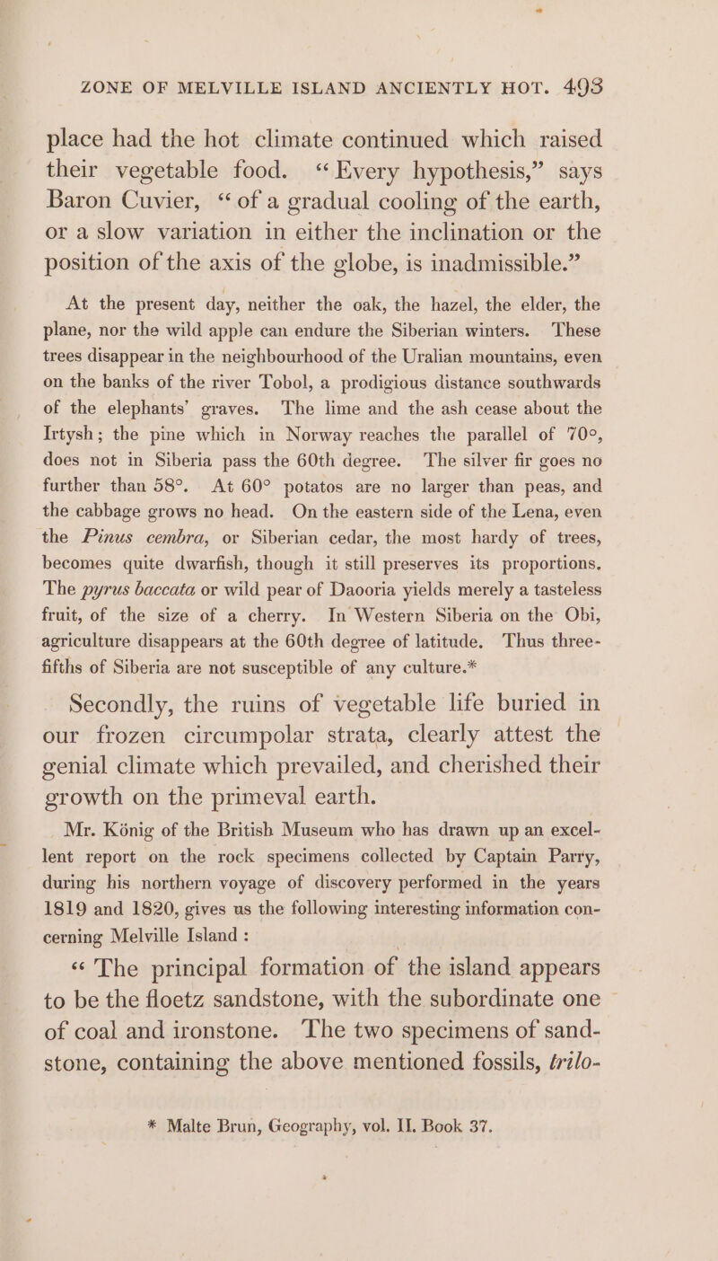 ZONE OF MELVILLE ISLAND ANCIENTLY HOT. 4935 place had the hot climate continued which raised their vegetable food. ‘Every hypothesis,” says Baron Cuvier, “ of a gradual cooling of the earth, or a slow variation in either the inclination or the position of the axis of the globe, is inadmissible.” At the present day, neither the oak, the hazel, the elder, the plane, nor the wild apple can endure the Siberian winters. These trees disappear in the neighbourhood of the Uralian mountains, even on the banks of the river Tobol, a prodigious distance southwards of the elephants’ graves. The lime and the ash cease about the Irtysh; the pine which in Norway reaches the parallel of 70°, does not in Siberia pass the 60th degree. The silver fir goes no further than 58°. At 60° potatos are no larger than peas, and the cabbage grows no head. On the eastern side of the Lena, even the Pinus cembra, or Siberian cedar, the most hardy of trees, becomes quite dwarfish, though it still preserves its proportions. The pyrus baccata or wild pear of Daooria yields merely a tasteless fruit, of the size of a cherry. In Western Siberia on the Obi, agriculture disappears at the 60th degree of latitude. Thus three- fifths of Siberia are not susceptible of any culture.* Secondly, the ruins of vegetable life buried in our frozen circumpolar strata, clearly attest the genial climate which prevailed, and cherished their growth on the primeval earth. Mr. Konig of the British Museum who has drawn up an excel- lent report on the rock specimens collected by Captain Parry, during his northern voyage of discovery performed in the years 1819 and 1820, gives us the following interesting information con- cerning Melville Island : | «© The principal formation of the island appears to be the floetz sandstone, with the subordinate one of coal and ironstone. ‘The two specimens of sand- stone, containing the above mentioned fossils, érz/o- * Malte Brun, Geography, vol. II, Book 37. *