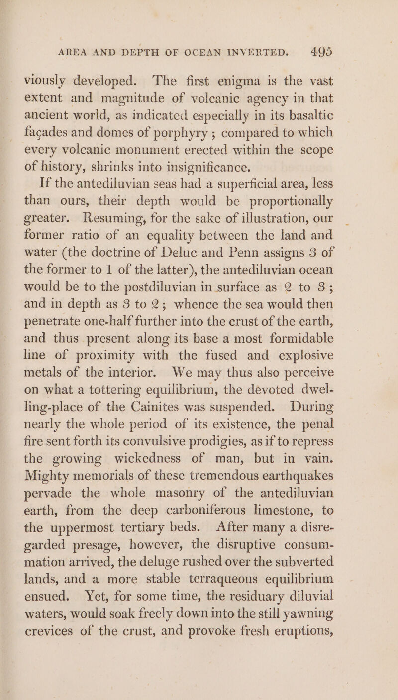 viously developed. The first enigma is the vast extent and magnitude of diosa agency in that ancient world, as indicated especially in its basaltic facades and domes of porphyry ; compared to which every volcanic monument erected within the scope of history, shrinks into insignificance. If the antediluvian seas had a superficial area, less than ours, their depth would be proportionally greater. Resuming, for the sake of illustration, our former ratio of an equality between the land and water (the doctrine of Deluc and Penn assigns 3 of the former to 1 of the latter), the antediluvian ocean would be to the postdiluvian in surface as 2 to 3; and in depth as 3 to 2; whence the sea would then penetrate one-half further into the crust of the earth, and thus present along its base a most formidable line of proximity with the fused and explosive metals of the interior. We may thus also perceive on what a tottering equilibrium, the devoted dwel- ling-place of the Cainites was suspended. During nearly the whole period of its existence, the penal fire sent forth its convulsive prodigies, as if to repress the growing wickedness of man, but in vain. Mighty memorials of these tremendous earthquakes pervade the whole masonry of the antediluvian earth, from the deep carboniferous limestone, to the uppermost tertiary beds. After many a disre- garded presage, however, the disruptive consum- mation arrived, the deluge rushed over the subverted lands, and a more stable terraqueous equilibrium ensued. Yet, for some time, the residuary diluvial waters, would soak freely down into the still yawning crevices of the crust, and provoke fresh eruptions,