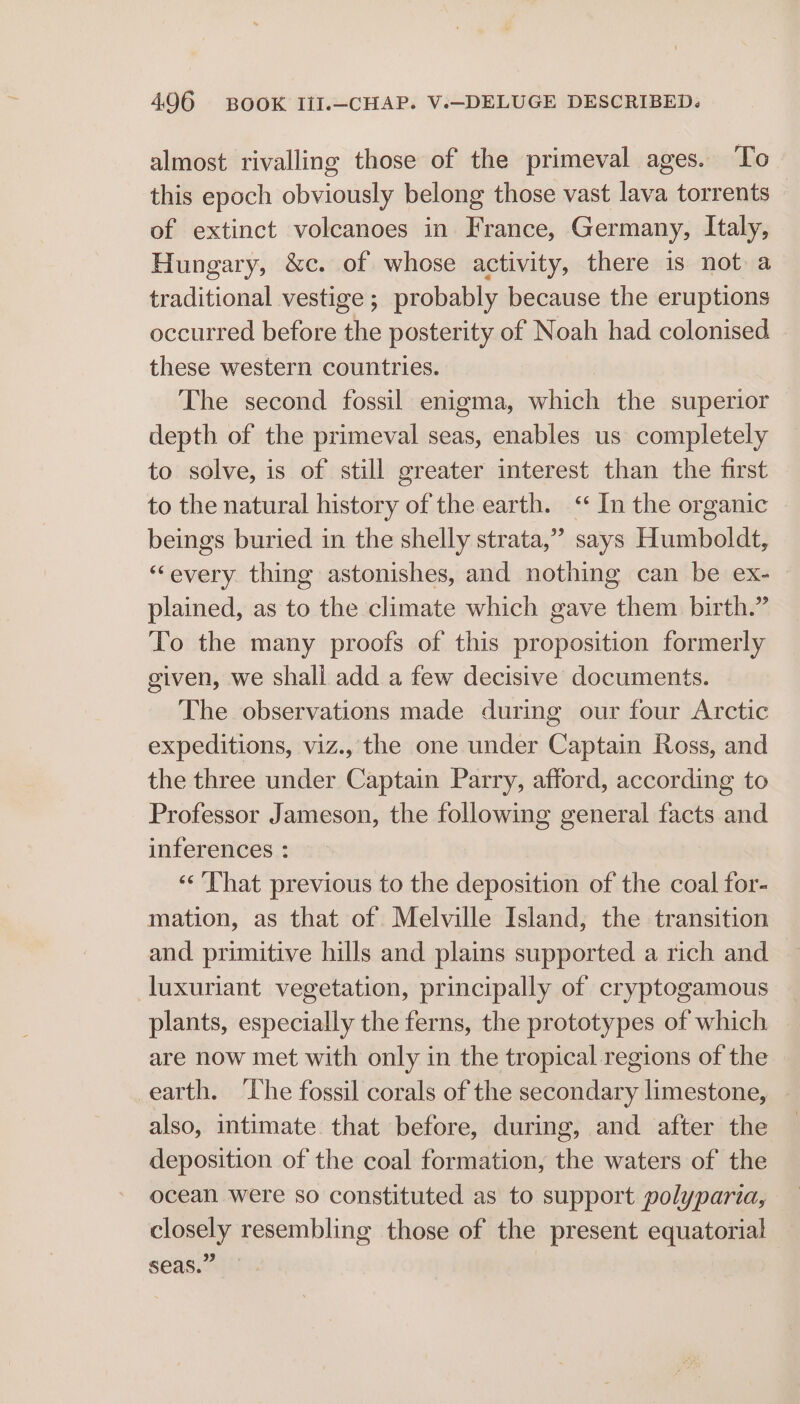 almost rivalling those of the primeval ages. To this epoch obviously belong those vast lava torrents of extinct volcanoes in France, Germany, Italy, Hungary, &amp;c. of whose activity, there is not a traditional vestige ; probably because the eruptions occurred before oh posterity of Noah had colonised these western countries. The second fossil enigma, Sanighs the superior depth of the primeval seas, enables us completely to solve, is of still greater interest than the first to the natural history of the earth. ‘ In the organic beings buried in the shelly strata,” says Humboldt, “every thing astonishes, and nothing can be ex- plained, as to the climate which gave them birth.” To the many proofs of this proposition formerly given, we shali add a few decisive documents. The observations made during our four Arctic expeditions, viz., the one under Captain Ross, and the three under Captain Parry, afford, according to Professor Jameson, the following general facts and inferences : «‘ That previous to the deposition of the coal for- mation, as that of Melville Island, the transition and primitive hills and plains supported a rich and luxuriant vegetation, principally of cryptogamous plants, especially the ferns, the prototypes of which are now met with only in the tropical regions of the earth. ‘The fossil corals of the secondary limestone, also, intimate that before, during, and after the deposition of the coal formation, the waters of the ocean were so constituted as to support polyparia, closely resembling those of the present equatorial seas.”