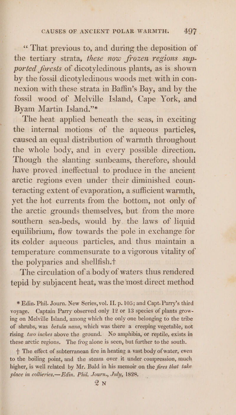 ‘“‘ That previous to, and during the deposition of the tertiary strata, these now frozen regions sup- ported forests of dicotyledinous plants, as is shown by the fossil dicotyledinous woods met with in con- nexion with these strata in Baffin’s Bay, and by the fossil wood of Melville Island, Cape York, and Byam Martin Island.”* The heat applied beneath the seas, in exciting the internal motions of the aqueous particles, caused an equal distribution of warmth throughout the whole body, and in every possible direction. Though the slanting sunbeams, therefore, should have proved ineffectual to produce in the ancient arctic regions even under their diminished coun- teracting extent of evaporation, a sufficient warmth, yet the hot currents from the bottom, not only of the arctic grounds themselves, but from the more southern sea-beds, would by. the laws of liquid equilibrium, flow towards the pole in exchange for its colder aqueous particles, and thus maintain a temperature commensurate to a vigorous vitality of the polyparies and shellfish.t The circulation of a body of waters thus rendered tepid by subjacent heat, was the most direct method * Edin. Phil. Journ. New Series, vol. [I. p. 105; and Capt. Parry’s third voyage. Captain Parry observed only 12 or 13 species of plants grow- ing on Melville Island, among which the only one belonging to the tribe of shrubs, was betula nana, which was there a creeping vegetable, not rising two inches above the ground. No amphibia, or reptile, exists in these arctic regions. The frog alone is seen, but further to the south. + The effect of subterranean fire in heating a vast body of water, even to the boiling point, and the steam over it under compression, much higher, is well related by Mr. Bald in his memoir on the jires that take place in colhteries.— Edin. Phil, Journ., July, 1828. QN