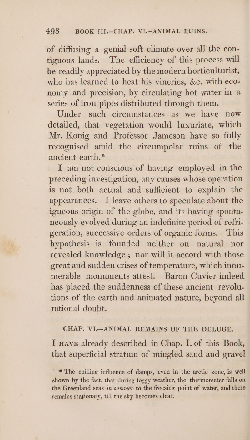 of diffusing a genial soft climate over all the con- tiguous lands. ‘The efficiency of this process will be readily appreciated by the modern horticulturist, who has learned to heat his vineries, &amp;c. with eco- nomy and precision, by circulating hot water in a series of iron pipes distributed through them. Under such circumstances as we have now detailed, that vegetation would luxuriate, which Mr. Konig and Professor Jameson have so fully recognised amid the circumpolar ruins of the ancient earth.* | I am not conscious of having employed in the preceding investigation, any causes whose operation is not both actual and sufficient to explain the appearances. I leave others to speculate about the igneous origin of the globe, and its having sponta- neously evolved during an indefinite period of refri- geration, successive orders of organic forms. ‘This hypothesis is founded neither on natural nor revealed knowledge ; nor will it accord with those great and sudden crises of temperature, which innu- merable monuments attest. Baron Cuvier indeed has placed the suddenness of these ancient revolu- tions of the earth and animated nature, beyond all rational doubt. CHAP. VI—ANIMAL REMAINS OF THE DELUGE. I nave already described in Chap. I. of this Book, that superficial stratum of mingled sand and gravel ' * The chilling influence of damps, even in the arctic zone, is well shown by the fact, that during foggy weather, the thermometer falls on the Greenland seas in summer to the freezing point of water, and there remains stationary, till the sky becomes clear.