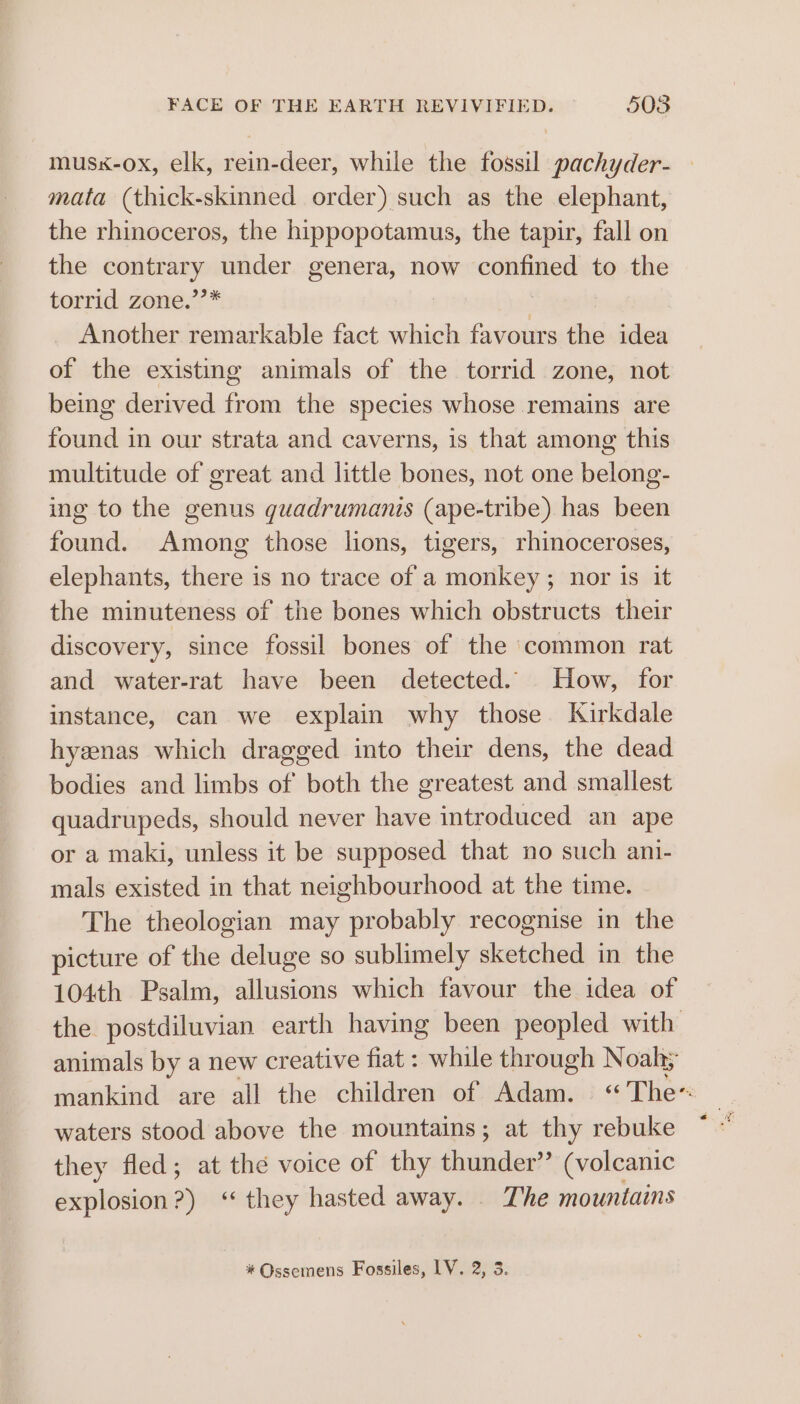 musx-ox, elk, rein-deer, while the fossil pachyder- — mata (thick-skinned order) such as the elephant, the rhinoceros, the hippopotamus, the tapir, fall on the contrary under genera, now caneaos to the torrid: zone? * Another remarkable fact which favours the idea of the existing animals of the torrid zone, not being derived from the species whose remains are found in our strata and caverns, is that among this multitude of great and little bones, not one belong- ing to the genus guadrumanis (ape-tribe) has been found. Among those lions, tigers, rhinoceroses, elephants, there is no trace of a monkey; nor is it the minuteness of the bones which obstructs their discovery, since fossil bones of the common rat and water-rat have been detected. How, for instance, can we explain why those. Kirkdale hyenas which dragged into their dens, the dead bodies and limbs of both the greatest and smallest quadrupeds, should never have introduced an ape or a maki, unless it be supposed that no such ani- mals existed in that neighbourhood at the time. The theologian may probably recognise in the picture of the deluge so sublimely sketched in the 104th Psalm, allusions which favour the idea of the postdiluvian earth having been peopled with animals by a new creative fiat : while through Noah; mankind are all the children of Adam. «The waters stood above the mountains; at thy rebuke they fled; at the voice of thy thunder” (volcanic explosion?) ‘they hasted away. . The mountains * Ossemens Fossiles, LV. 2, 3.