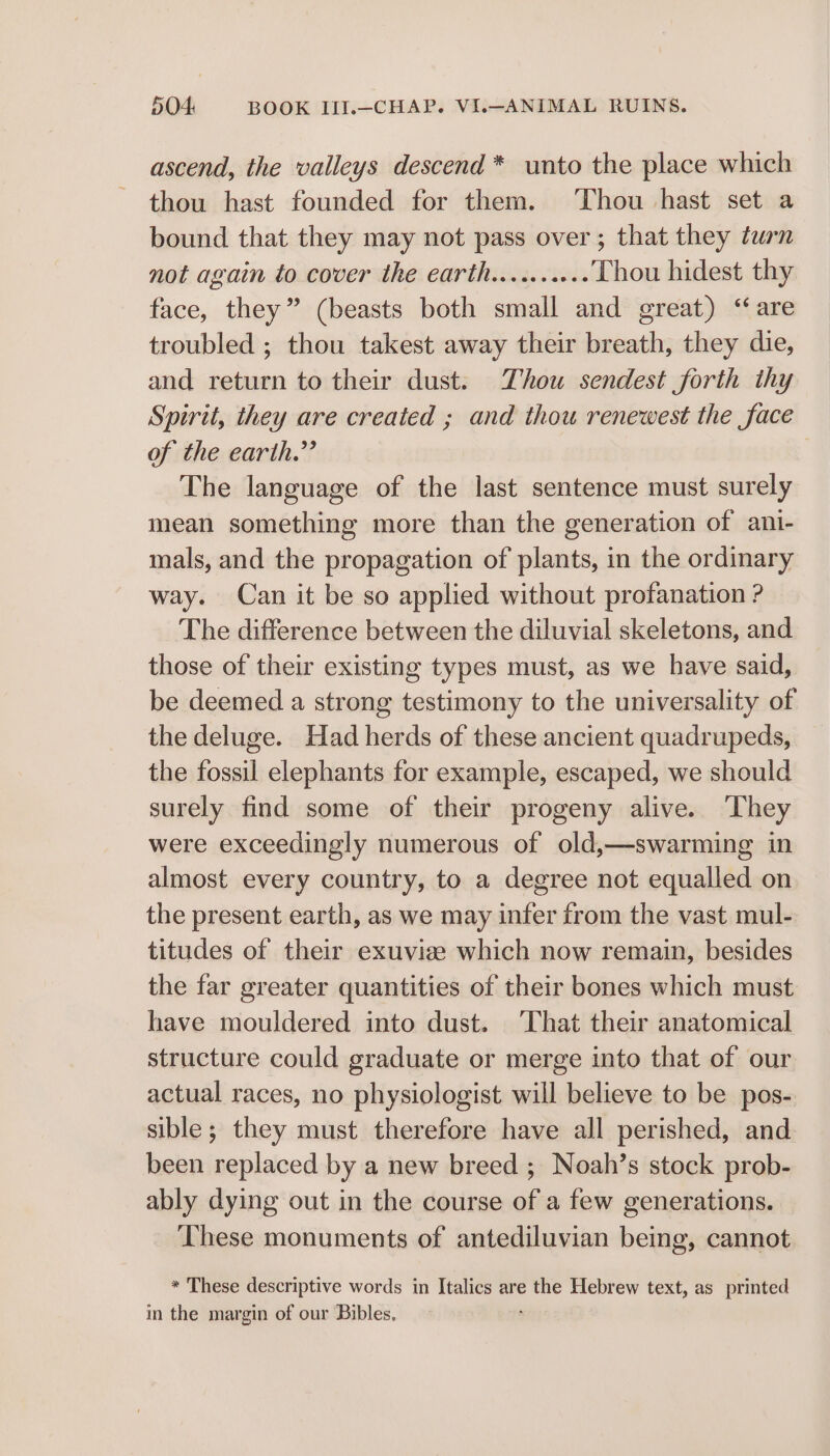 ascend, the valleys descend* unto the place which thou hast founded for them. Thou hast set a bound that they may not pass over ; that they turn not again to cover the earth.......... Thou hidest thy face, they” (beasts both small and great) ‘are troubled ; thou takest away their breath, they die, and return to their dust. Thou sendest forth thy Spirit, they are created ; and thou renewest the face of the earth.” The language of the last sentence must surely mean something more than the generation of ani- mals, and the propagation of plants, in the ordinary way. Can it be so applied without profanation ? The difference between the diluvial skeletons, and those of their existing types must, as we have said, be deemed a strong testimony to the universality of the deluge. Had herds of these ancient quadrupeds, the fossil elephants for example, escaped, we should surely find some of their progeny alive. ‘They were exceedingly numerous of old,—swarming in almost every country, to a degree not equalled on the present earth, as we may infer from the vast mul- titudes of their exuviee which now remain, besides the far greater quantities of their bones which must have mouldered into dust. ‘That their anatomical structure could graduate or merge into that of our actual races, no physiologist will believe to be pos- sible; they must therefore have all perished, and been replaced by a new breed ; Noah’s stock prob- ably dying out in the course of a few generations. These monuments of antediluvian being, cannot * These descriptive words in Italics are the Hebrew text, as printed in the margin of our Bibles.