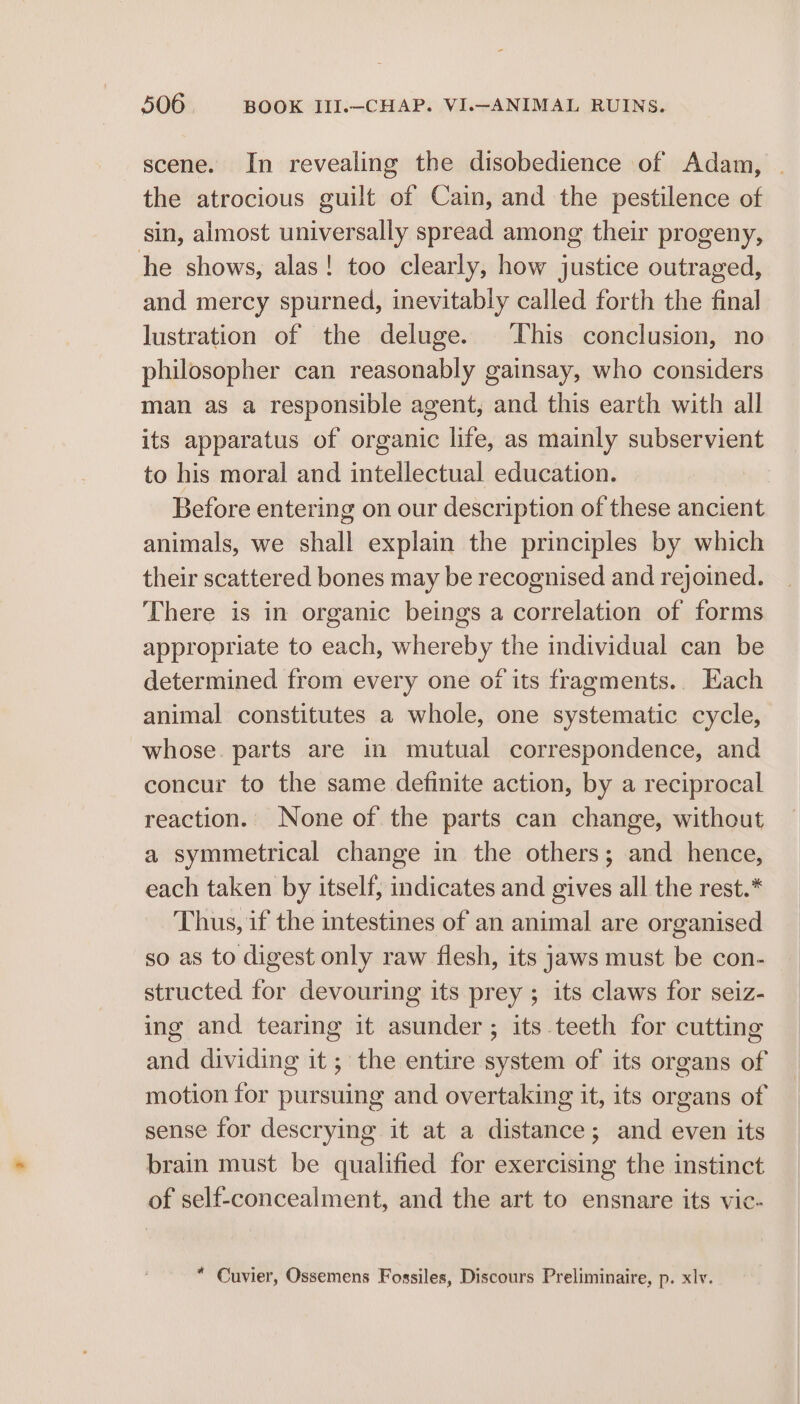 scene. In revealing the disobedience of Adam, the atrocious guilt of Cain, and the pestilence of ‘sin, almost universally spread among their progeny, he shows, alas! too clearly, how justice outraged, and mercy spurned, inevitably called forth the final lustration of the deluge. This conclusion, no philosopher can reasonably gainsay, who considers man as a responsible agent, and this earth with all its apparatus of organic life, as mainly subservient to his moral and intellectual education. | Before entering on our description of these ancient animals, we shall explain the principles by which their scattered bones may be recognised and rejoined. There is in organic beings a correlation of forms appropriate to each, whereby the individual can be determined from every one of its fragments... Each animal constitutes a whole, one systematic cycle, whose. parts are in mutual correspondence, and concur to the same definite action, by a reciprocal reaction. None of the parts can change, without a symmetrical change in the others; and hence, each taken by itself, indicates and gives all the rest.* Thus, if the intestines of an animal are organised so as to digest only raw flesh, its jaws must be con- structed for devouring its prey ; its claws for seiz- ing and tearing it asunder; its teeth for cutting and dividing it; the entire system of its organs of motion for pursuing and overtaking it, its organs of sense for descrying it at a distance; and even its brain must be qualified for exercising the instinct of self-concealment, and the art to ensnare its vic- * Cuvier, Ossemens Fossiles, Discours Preliminaire, p. xlv.