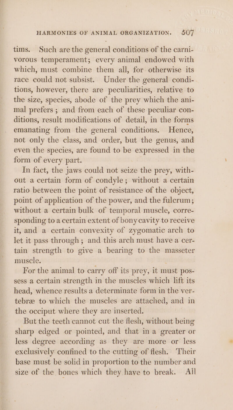 tims. Such are the general conditions of the carni- vorous temperament; every animal endowed with which, must combine them all, for otherwise its race could not subsist. Under the general condi- tions, however, there are peculiarities, relative to the size, species, abode of the prey which the ani- mal prefers ; and from each of these peculiar con- ditions, result modifications of detail, in the forms emanating from the general conditions. Hence, not only the class, and order, but the genus, and even the species, are found to be expressed in the form of every part. In fact, the jaws could not seize the prey, with- out a certain form of condyle; without a certain ratio between the point of resistance of the object, point of application of the power, and the fulcrum; without a certain bulk of temporal muscle, corre- sponding to a certain extent of bony cavity to receive it, and a certain convexity of zygomatic arch to let it pass through ; and this arch must have a cer- tain strength to give a bearing to the masseter muscle. For the animal to carry off its prey, it must pos- sess a certain strength in the muscles which lift its head, whence results a determinate form in the ver- tebrae to which the muscles are attached, and in the occiput where they are inserted. But the teeth cannot cut the flesh, without being sharp edged or pointed, and that in a greater or less degree according as they are more or less exclusively confined to the cutting of flesh. Their base must be solid in proportion to the number and size of the bones which they have to break. All