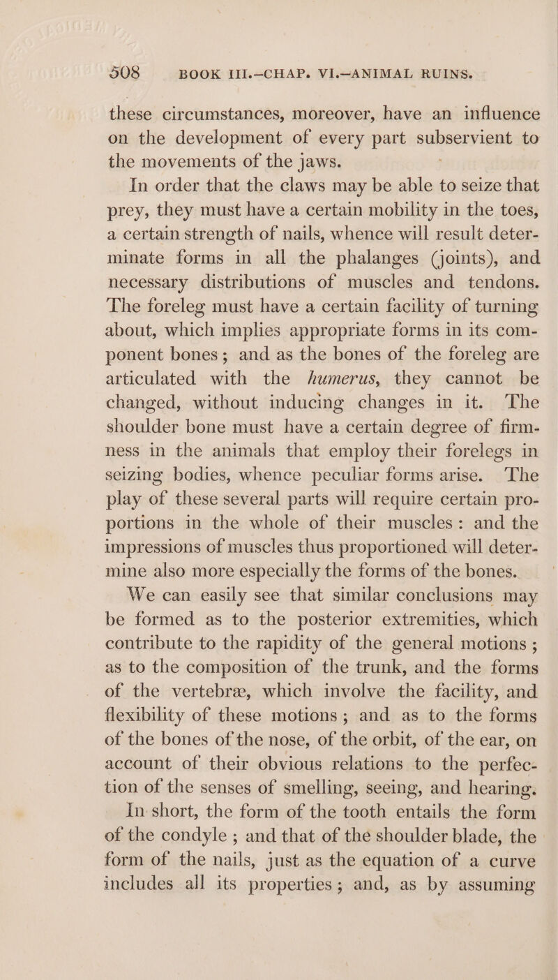 these circumstances, moreover, have an influence on the development of every part subservient to the movements of the jaws. In order that the claws may be able to seize that prey, they must have a certain mobility in the toes, a certain strength of nails, whence will result deter- minate forms in all the phalanges (joints), and necessary distributions of muscles and tendons. The foreleg must have a certain facility of turning about, which implies appropriate forms in its com- ponent bones; and as the bones of the foreleg are articulated with the humerus, they cannot be changed, without inducing changes in it. The shoulder bone must have a certain degree of firm- ness in the animals that employ their forelegs in seizing bodies, whence peculiar forms arise. The play of these several parts will require certain pro- portions in the whole of their muscles: and the impressions of muscles thus proportioned will deter- mine also more especially the forms of the bones. We can easily see that similar conclusions may be formed as to the posterior extremities, which contribute to the rapidity of the general motions ; as to the composition of the trunk, and the forms of the vertebre, which involve the facility, and flexibility of these motions; and as to the forms of the bones ofthe nose, of the orbit, of the ear, on account of their obvious relations to the perfec- tion of the senses of smelling, seeing, and hearing. In: short, the form of the tooth entails the form of the condyle ; and that of the shoulder blade, the form of the nails, just as the equation of a curve includes all its properties; and, as by assuming