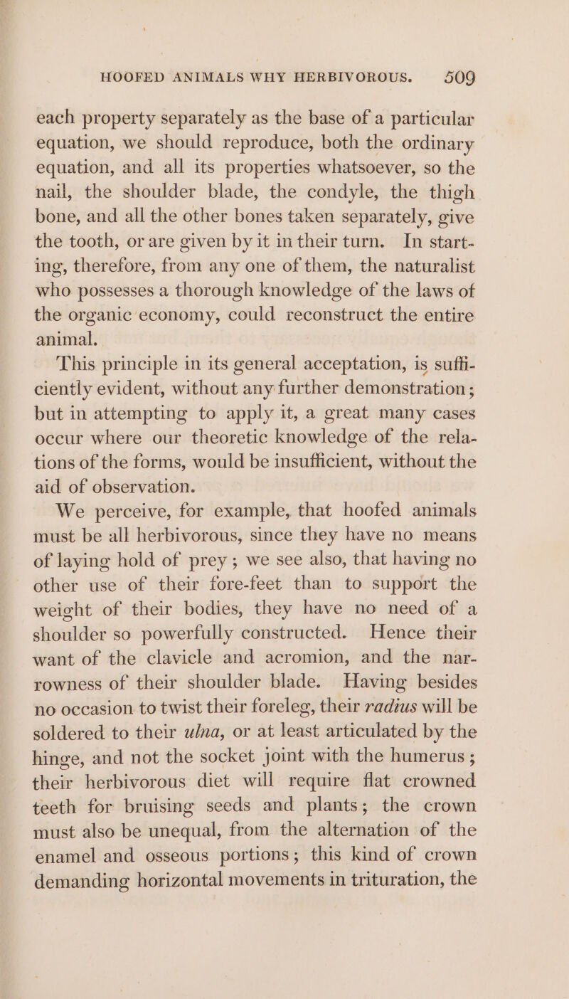 each property separately as the base of a particular equation, we should reproduce, both the ordinary equation, and all its properties whatsoever, so the nail, the shoulder blade, the condyle, the thigh bone, and all the other bones taken separately, give the tooth, or are given by it intheir turn. In start- ing, therefore, from any one of them, the naturalist who possesses a thorough knowledge of the laws of the organic economy, could reconstruct the entire animal. This principle in its general acceptation, is suffi- ciently evident, without any further demonstration ; but in attempting to apply it, a great many cases occur where our theoretic knowledge of the rela- tions of the forms, would be insufficient, without the aid of observation. We perceive, for example, that hoofed animals must be all herbivorous, since they have no means of laying hold of prey ; we see also, that having no other use of their fore-feet than to support the weight of their bodies, they have no need of a shoulder so powerfully constructed. Hence their want of the clavicle and acromion, and the nar- rowness of their shoulder blade. Having besides no occasion to twist their foreleg, their radius will be soldered to their ulna, or at least articulated by the hinge, and not the socket joint with the humerus ; their herbivorous diet will require flat crowned teeth for bruising seeds and plants; the crown must also be unequal, from the alternation of the enamel and osseous portions; this kind of crown demanding horizontal movements in trituration, the