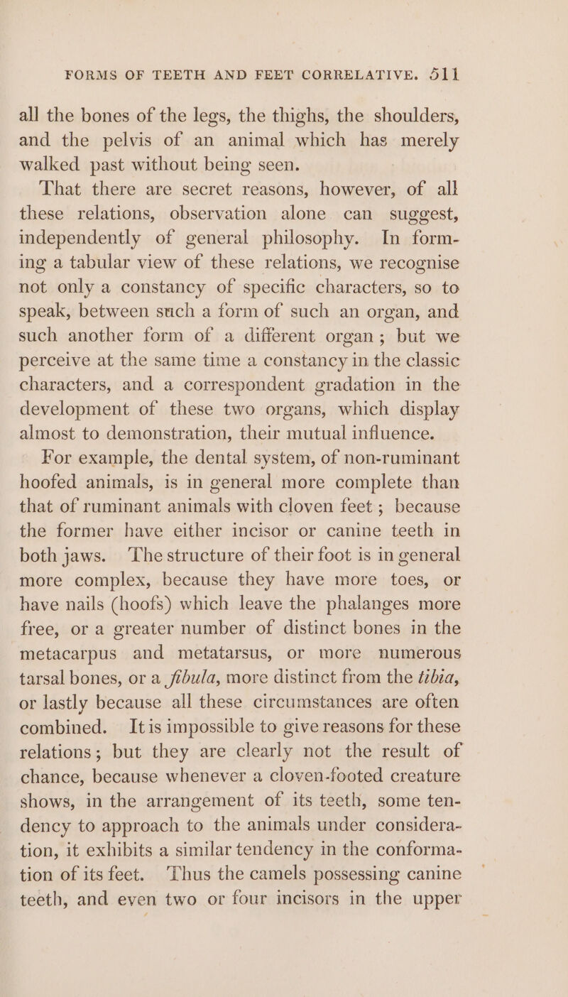 FORMS OF TEETH AND FEET CORRELATIVE. S11 all the bones of the legs, the thighs, the shoulders, and the pelvis of an animal which has merely walked past without being seen. That there are secret reasons, however, of all these relations, observation alone can suggest, independently of general philosophy. In form- ing a tabular view of these relations, we recognise not only a constancy of specific characters, so to speak, between such a form of such an organ, and such another form of a different organ; but we perceive at the same time a constancy in the classic characters, and a correspondent gradation in the development of these two organs, which display almost to demonstration, their mutual influence. For example, the dental system, of non-ruminant hoofed animals, is in general more complete than that of ruminant animals with cloven feet ; because the former have either incisor or canine teeth in both jaws. ‘The structure of their foot is in general more complex, because they have more toes, or have nails (hoofs) which leave the phalanges more free, or a greater number of distinct bones in the metacarpus and metatarsus, or more numerous tarsal bones, or a fibula, more distinct from the tibza, or lastly because all these circumstances are often combined. Itis impossible to give reasons for these relations; but they are clearly not the result of chance, because whenever a cloven-footed creature shows, in the arrangement of its teeth, some ten- dency to approach to the animals under considera- tion, it exhibits a similar tendency in the conforma- tion of its feet. Thus the camels possessing canine teeth, and even two or four incisors in the upper