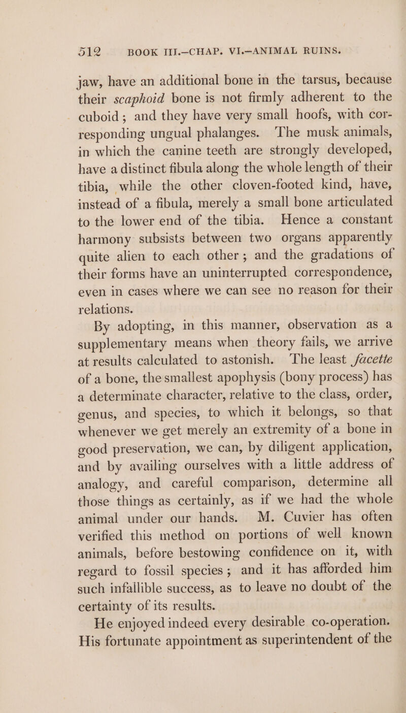 jaw, have an additional bone in the tarsus, because their scaphoid bone is not firmly adherent to the - cuboid; and they have very small hoofs, with cor- lesponding ungual phalanges. The musk animals, in which the canine teeth are strongly developed, have a distinct fibula along the whole length of their tibia, while the other cloven-footed kind, have, instead of a fibula, merely a small bone articulated to the lower end of the tibia. Hence a constant harmony subsists between two organs apparently quite alien to each other; and the gradations of their forms have an i Hatton correspondence, even in cases where we can see no reason for their relations. By adopting, in this manner, observation as a supplementary means when theory fails, we arrive at results calculated to astonish. The least facetie of a bone, the smallest apophysis (bony process) has a determinate character, relative to the class, order, genus, and species, to which it belongs, so that whenever we get merely an extremity of a bone in good preservation, we can, by diligent application, and by availing ourselves with a ‘Tittle address of analogy, and eT comparison, determine all those things as certainly, as if we had the whole animal under our hands. M. Cuvier has often verified this method on portions of well known animals, before bestowing confidence on it, with regard to fossil species; and it has afforded him such infallible success, as to leave no doubt of the certainty of its results. He enjoyed indeed every desirable co-operation. His fortunate appointment as superintendent of the