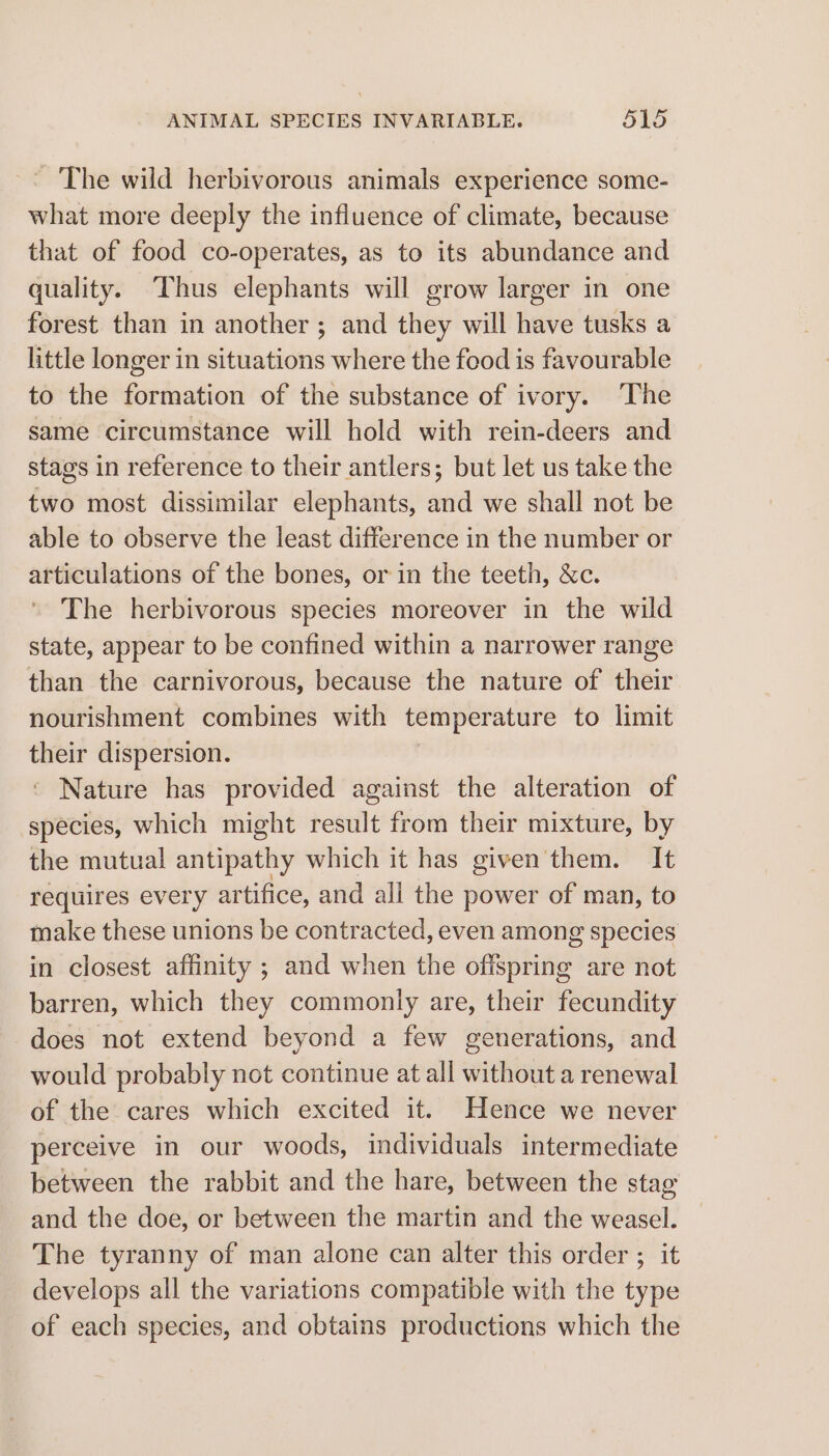 - The wild herbivorous animals experience some- what more deeply the influence of climate, because that of food co-operates, as to its abundance and quality. Thus elephants will grow larger in one forest than in another; and they will have tusks a little longer in situations where the food is favourable to the formation of the substance of ivory. ‘The same circumstance will hold with rein-deers and stags in reference to their antlers; but let us take the two most dissimilar elephants, and we shall not be able to observe the least difference in the number or articulations of the bones, or in the teeth, &amp;c. The herbivorous species moreover in the wild state, appear to be confined within a narrower range than the carnivorous, because the nature of their nourishment combines with temperature to limit their dispersion. ‘ Nature has provided against the alteration of species, which might result from their mixture, by the mutual antipathy which it has given them. It requires ever ¥ artifice, and all the power of man, to make these unions be contracted, even among species in closest affinity ; and when the shine are not barren, which they commonly are, their fecundity does not extend beyond a few generations, and would probably not continue at all without a renewal of the cares which excited it. Hence we never perceive in our woods, individuals intermediate between the rabbit and the hare, between the stag and the doe, or between the martin and the weasel. The tyranny of man alone can alter this order ; it develops all the variations compatible with the type of each species, and obtains productions which the