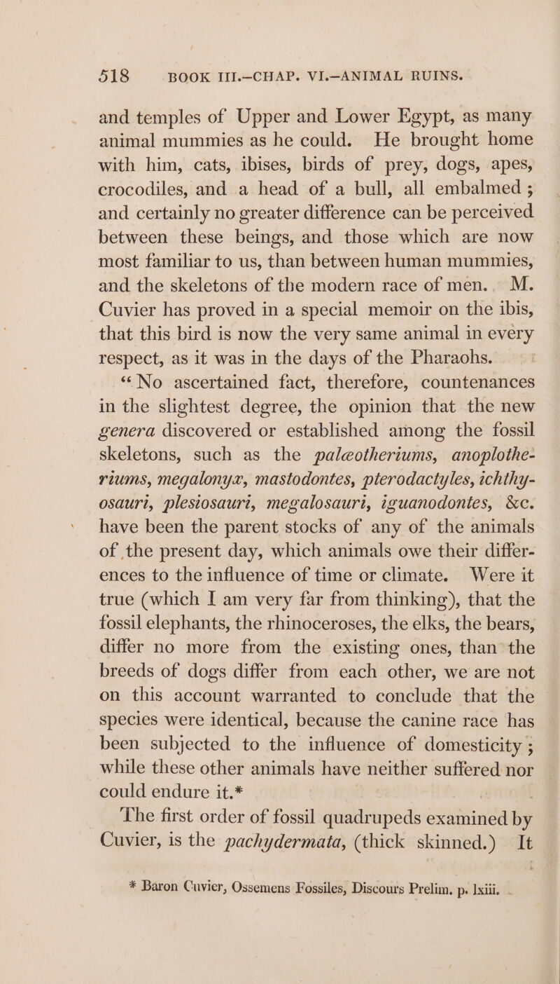 and temples of Upper and Lower Egypt, as many animal mummies as he could. He brought home with him, cats, ibises, birds of prey, dogs, apes, crocodiles, and a head of a bull, all embalmed ; and certainly no greater difference can be perceived between these beings, and those which are now most familiar to us, than between human mummies, and the skeletons of the modern race of men.. M. Cuvier has proved in a special memoir on the ibis, that this bird is now the very same animal in every respect, as it was in the days of the Pharaohs. ‘““No ascertained fact, therefore, countenances in the slightest degree, the opinion that the new genera discovered or established among the fossil skeletons, such as the paleotheriums, anoplothe- riums, megalonyx, mastodontes, pterodactyles, ichthy- osauri, plesiosauri, megalosauri, iguanodontes, &amp;c. have been the parent stocks of any of the animals of the present day, which animals owe their differ- ences to the influence of time or climate. Were it true (which [ am very far from thinking), that the fossil elephants, the rhinoceroses, the elks, the bears, differ no more from the existing ones, than the breeds of dogs differ from each other, we are not on this account warranted to conclude that the © species were identical, because the canine race has been subjected to the influence of domesticity ; while these other animals have neither suffered nor could endure it.* | . The first order of fossil quadrupeds examined by Cuvier, is the pachydermata, (thick skinned.) It * Baron Cuvier, Ossemens Fossiles, Discours Prelim, p. Ixiii. -