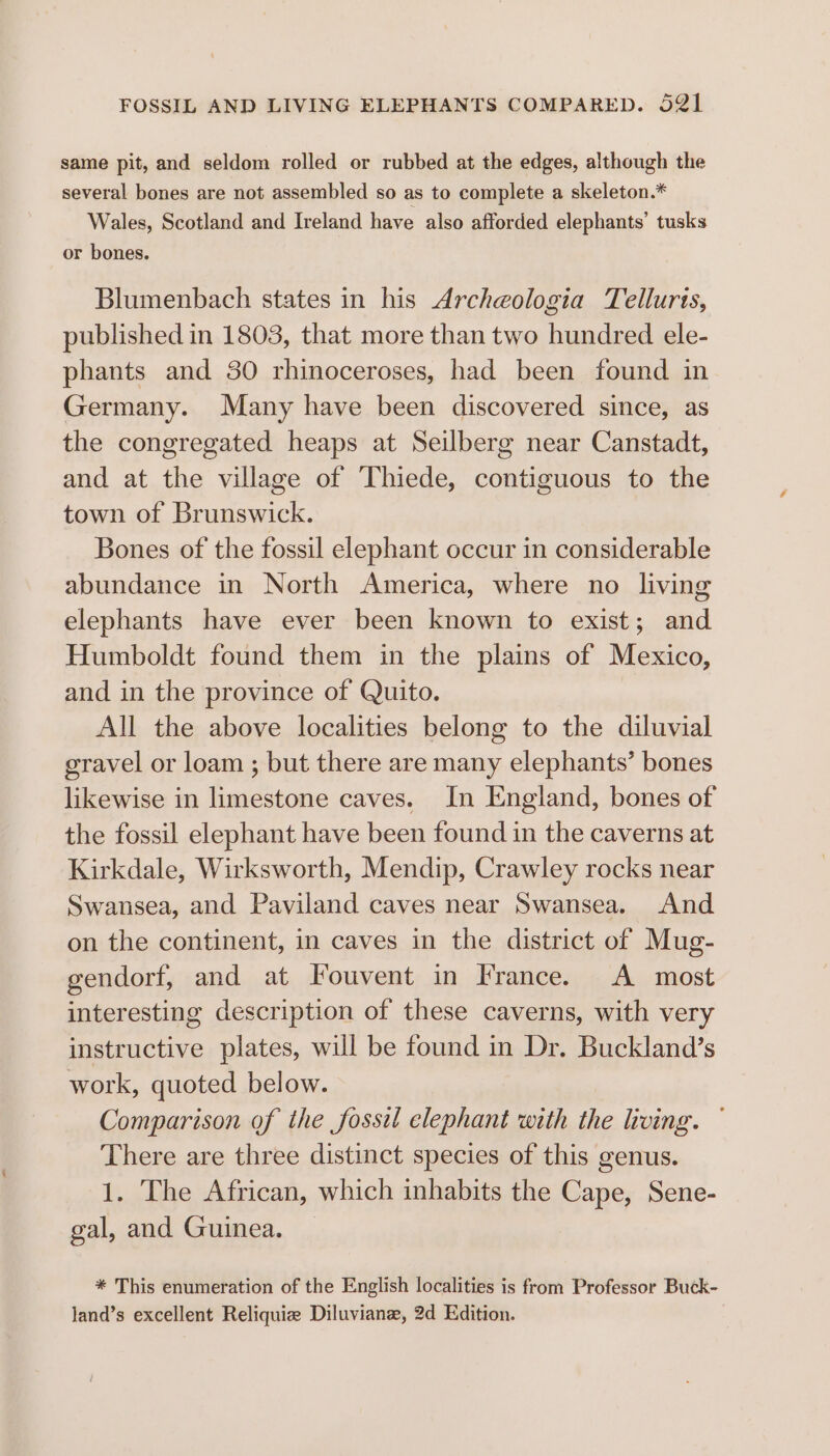 same pit, and seldom rolled or rubbed at the edges, although the several bones are not assembled so as to complete a skeleton.* Wales, Scotland and Ireland have also afforded elephants’ tusks or bones. Blumenbach states in his Archeologia Telluris, published in 1803, that more than two hundred ele- phants and 30 rhinoceroses, had been found in Germany. Many have been discovered since, as the congregated heaps at Seilberg near Canstadt, and at the village of Thiede, contiguous to the town of Brunswick. | Bones of the fossil elephant occur in considerable abundance in North America, where no living elephants have ever been known to exist; and Humboldt found them in the plains of Mexico, and in the province of Quito. All the above localities belong to the diluvial gravel or loam ; but there are many elephants’ bones likewise in limestone caves. In England, bones of the fossil elephant have been found in the caverns at Kirkdale, Wirksworth, Mendip, Crawley rocks near Swansea, and Paviland caves near Swansea. And on the continent, in caves in the district of Mug- gendorf, and at Fouvent in France. A most interesting description of these caverns, with very instructive plates, will be found in Dr. Buckland’s work, quoted below. Comparison of the fossil elephant with the living. There are three distinct species of this genus. 1. The African, which inhabits the Cape, Sene- gal, and Guinea. * This enumeration of the English localities is from Professor Buck- land’s excellent Reliquiz Diluviane, 2d Edition.