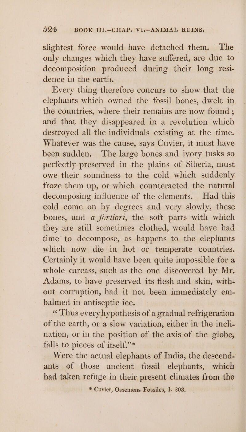 slightest force would have detached them. The only changes which they have suffered, are due to decomposition produced during their long resi- dence in the earth. Every thing therefore concurs to show that the elephants which owned the fossil bones, dwelt in the countries, where their remains are now found; and that they disappeared in a revolution which destroyed all the individuals existing at the time. Whatever was the cause, says Cuvier, it must have been sudden. ‘The large bones and ivory tusks so perfectly preserved in the plains of Siberia, must owe their soundness to the cold which suddenly froze them up, or which counteracted the natural decomposing influence of the elements. Had this cold come on by degrees and very slowly, these bones, and a fortiorz, the soft parts with which they are still sometimes clothed, would have had time to decompose, as happens to the elephants which now die in hot or temperate countries. Certainly it would have been quite impossible for a whole carcass, such as the one discovered by Mr. Adams, to have preserved its flesh and skin, with- out corruption, had it not been immediately em- balmed in antiseptic ice. «Thus every hypothesis of a gradual refrigeration of the earth, or a slow variation, either in the incii- nation, or in the position of the axis of the globe, falls to pieces of itself.”* | Were the actual elephants of India, the descend- ants of those ancient fossil elephants, which had taken refuge in their, present climates from the * Cuvier, Ossemens Fossiles, I. 203.