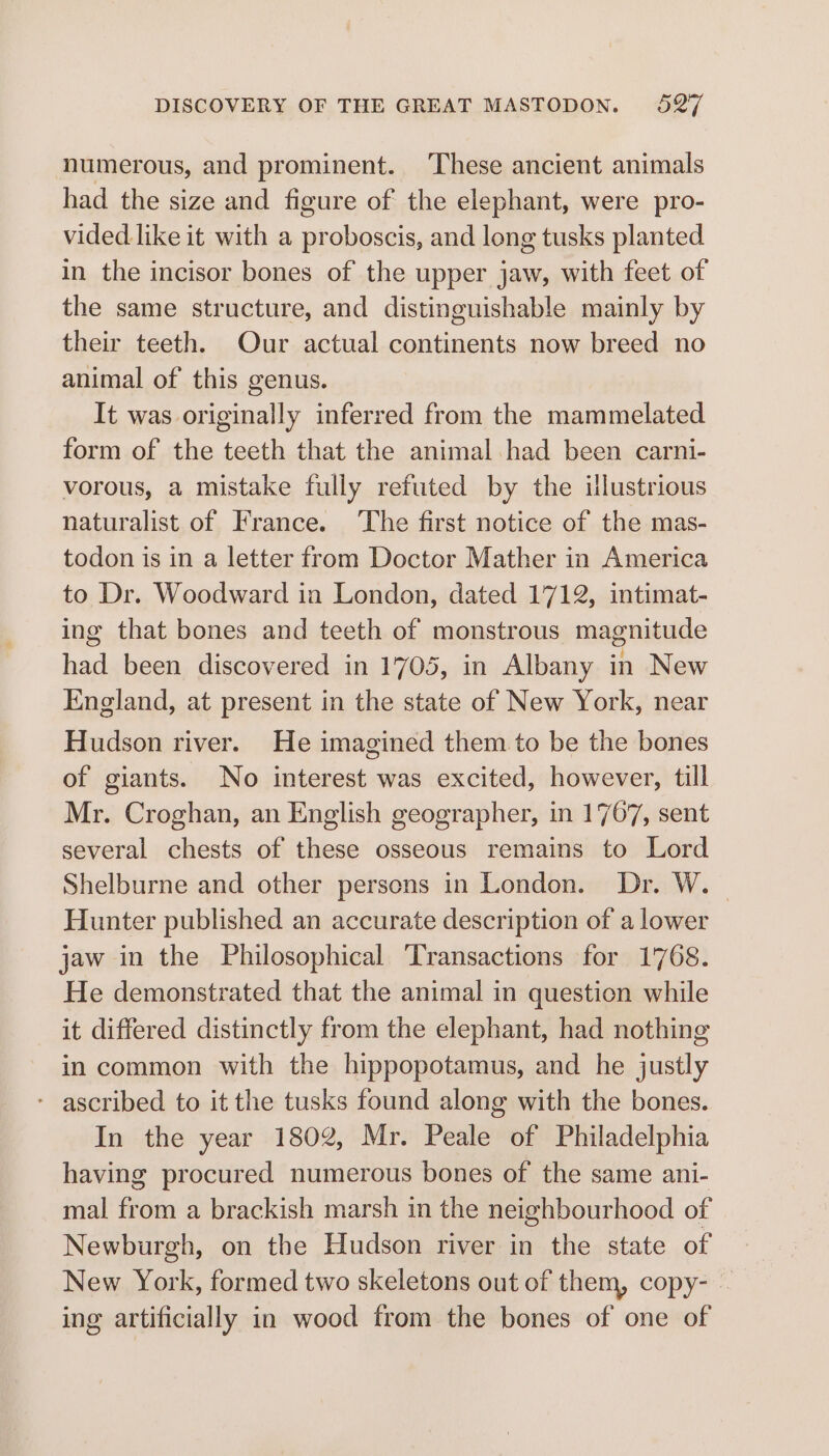 numerous, and prominent. These ancient animals had the size and figure of the elephant, were pro- vided. like it with a proboscis, and long tusks planted in the incisor bones of the upper jaw, with feet of the same structure, and distinguishable mainly by their teeth. Our actual continents now breed no animal of this genus. It was originally inferred from the mammelated form of the teeth that the animal had been carni- vorous, a mistake fully refuted by the illustrious naturalist of France. ‘The first notice of the mas- todon is in a letter from Doctor Mather in America to Dr. Woodward in London, dated 1712, intimat- ing that bones and teeth of monstrous magnitude had been discovered in 1705, in Albany in New England, at present in the state of New York, near Hudson river. He imagined them to be the bones of giants. No interest was excited, however, till Mr. Croghan, an English geographer, in 1767, sent several chests of these osseous remains to Lord Shelburne and other persons in London. Dr. W. Hunter published an accurate description of a lower jaw in the Philosophical ‘Transactions for 1768. He demonstrated that the animal in question while it differed distinctly from the elephant, had nothing in common with the hippopotamus, and he justly - ascribed to it the tusks found along with the bones. In the year 1802, Mr. Peale of Philadelphia having procured numerous bones of the same ani- mal from a brackish marsh in the neighbourhood of Newburgh, on the Hudson river in the state of New York, formed two skeletons out of them, copy- ~ ing artificially in wood from the bones of one of