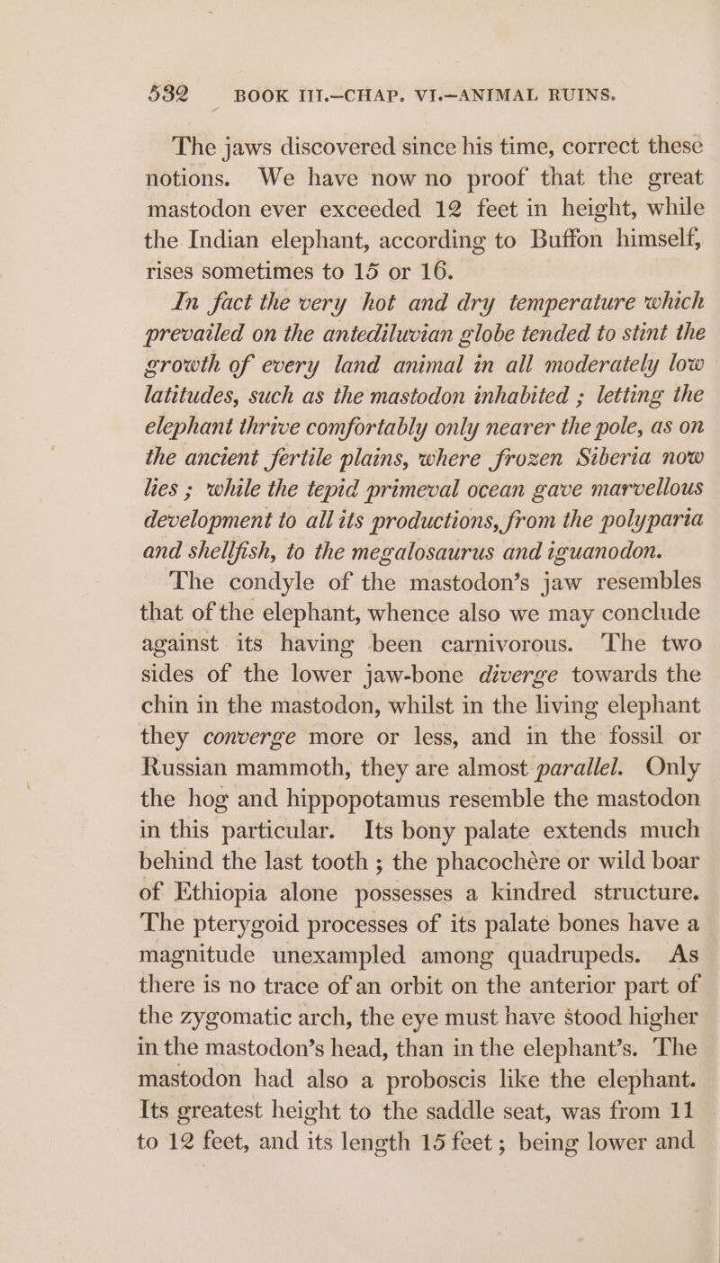 The jaws discovered since his time, correct these notions. We have now no proof that the great mastodon ever exceeded 12 feet in height, while the Indian elephant, according to Buffon himself, rises sometimes to 15 or 16. In fact the very hot and dry temperature which prevailed on the antediluvian globe tended to stint the growth of every land animal in all moderately low latitudes, such as the mastodon inhabited ; letting the elephant thrive comfortably only nearer the pole, as on the ancient fertile plains, where frozen Siberia now lies ; while the tepid primeval ocean gave marvellous development to allits productions, from the polyparta and shellfish, to the megalosaurus and iguanodon. The condyle of the mastodon’s jaw resembles that of the elephant, whence also we may conclude against its having been carnivorous. ‘The two sides of the lower jaw-bone diverge towards the chin in the mastodon, whilst in the living elephant they converge more or less, and in the fossil or Russian mammoth, they are almost parallel. Only the hog and hippopotamus resemble the mastodon in this particular. Its bony palate extends much behind the last tooth ; the phacochére or wild boar of Ethiopia alone possesses a kindred structure. The pterygoid processes of its palate bones have a magnitude unexampled among quadrupeds. As there is no trace of an orbit on the anterior part of the zygomatic arch, the eye must have stood higher in the mastodon’s head, than in the elephant’s. The mastodon had also a proboscis like the elephant. Its greatest height to the saddle seat, was from 11 — to 12 feet, and its length 15 feet ; being lower and