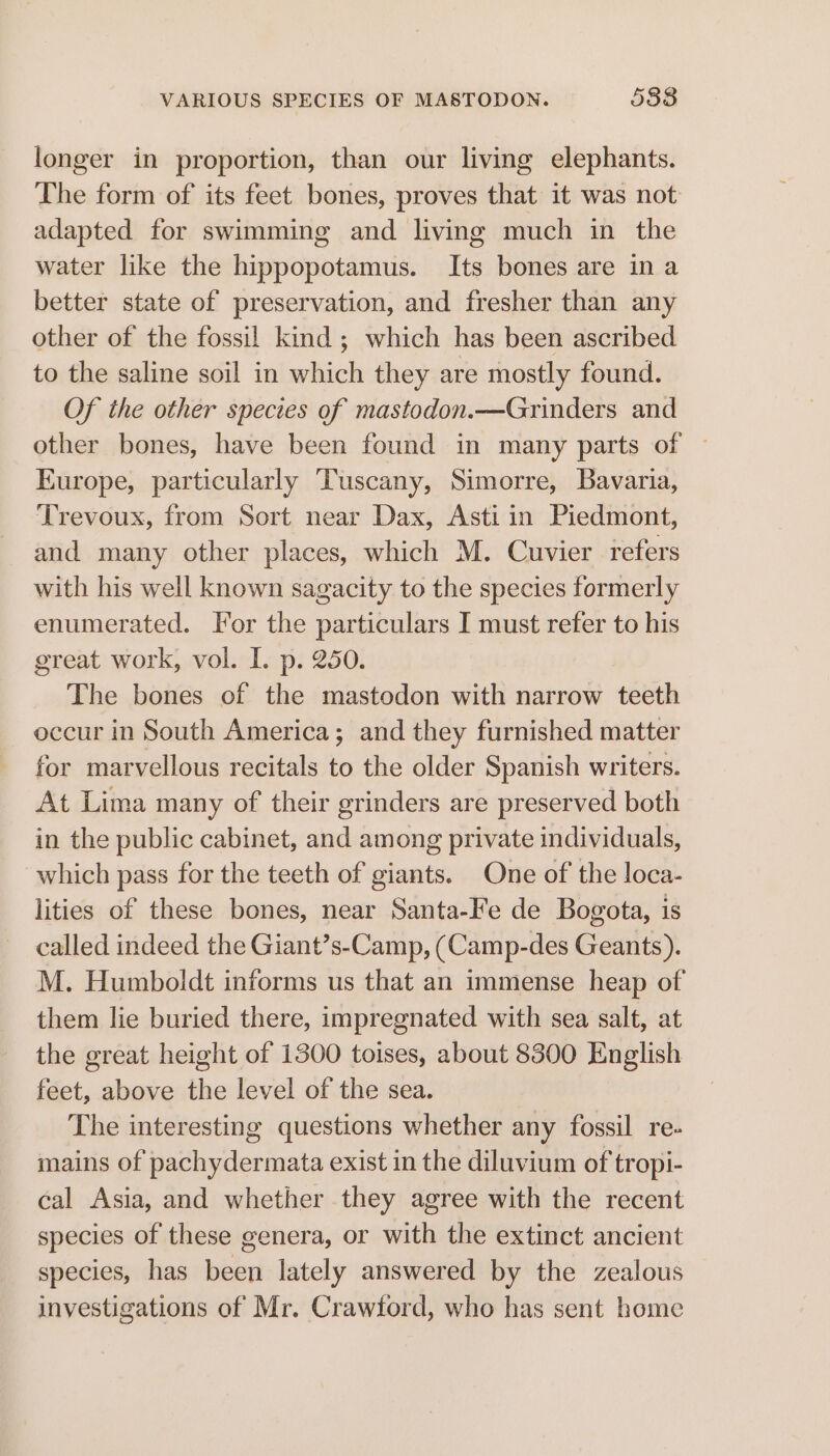 VARIOUS SPECIES OF MASTODON. 5388 longer in proportion, than our living elephants. The form of its feet bones, proves that it was not adapted for swimming and living much in the water like the hippopotamus. Its bones are in a better state of preservation, and fresher than any other of the fossil kind; which has been ascribed to the saline soil in which they are mostly found. Of the other species of mastodon.—Grinders and other bones, have been found in many parts of — Europe, particularly Tuscany, Simorre, Bavaria, ‘Trevoux, from Sort near Dax, Asti in Piedmont, and many other places, which M. Cuvier refers with his well known sagacity to the species formerly enumerated. For the particulars I must refer to his great work, vol. I. p. 250. | The bones of the mastodon with narrow teeth occur in South America; and they furnished matter for marvellous recitals to the older Spanish writers. At Lima many of their grinders are preserved both in the public cabinet, and among private individuals, which pass for the teeth of giants. One of the loca- lities of these bones, near Santa-Fe de Bogota, is called indeed the Giant’s-Camp, (Camp-des Geants). M. Humboldt informs us that an immense heap of them lie buried there, impregnated with sea salt, at the great height of 1300 toises, about 8300 English feet, above the level of the sea. The interesting questions whether any fossil re- mains of pachydermata exist in the diluvium of tropi- cal Asia, and whether they agree with the recent species of these genera, or with the extinct ancient species, has been lately answered by the zealous investigations of Mr. Crawford, who has sent home