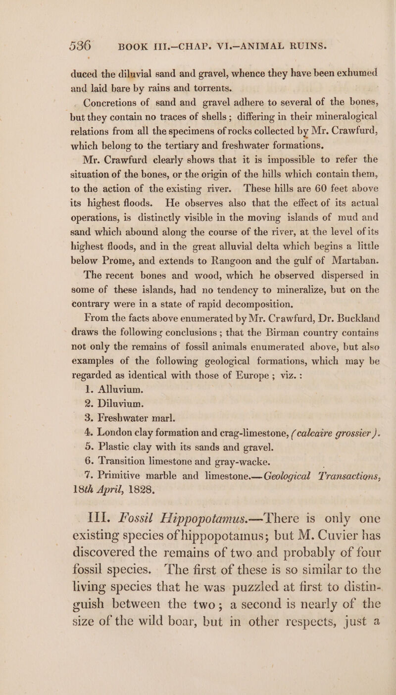duced the diluvial sand and gravel, whence they have been exhumed and laid bare by rains and torrents. | : _ Concretions of sand and gravel adhere to several of the bones, but they contain no traces of shells; differing in their mineralogical relations from all the specimens of rocks collected by Mr. Crawfurd, which belong to the tertiary and freshwater formations. Mr. Crawfurd clearly shows that it is impossible to refer the situation of the bones, or the origin of the hills which contain them, to the action of the existing river. These hills are 60 feet above its highest floods. He observes also that the effect of its actuai operations, is distinctly visible in the moving islands of mud and sand which abound along the course of the river, at the level of its highest floods, and in the great alluvial delta which begins a little below Prome, and extends to Rangoon and the gulf of Martaban. The recent bones and wood, which he observed dispersed in some of these islands, had no tendency to mineralize, but on the contrary were in a state of rapid decomposition. From the facts above enumerated by Mr. Crawfurd, Dr. Buckland draws the following conclusions ; that the Birman country contains not only the remains of fossil animals enumerated above, but also examples of the following geological formations, which may be regarded as identical with those of Europe ; viz. : 1. Alluvium. . Diluvium. . Freshwater marl. - London clay formation and crag-limestone, (caleaire grossier ). . Plastic clay with its sands and gravel. - Transition limestone and gray-wacke. - Primitive marble and limestone.—Geological Transactions, 18th April, 1828. SO oe W WD a Ill. Fossil Hippopotamus.—There is only one existing species of hippopotamus; but M. Cuvier has discovered the remains of two and probably of four fossil species. The first of these is so similar to the living species that he was puzzled at first to distin- guish between the two; a second is nearly of the size of the wild boar, but in other respects, just a